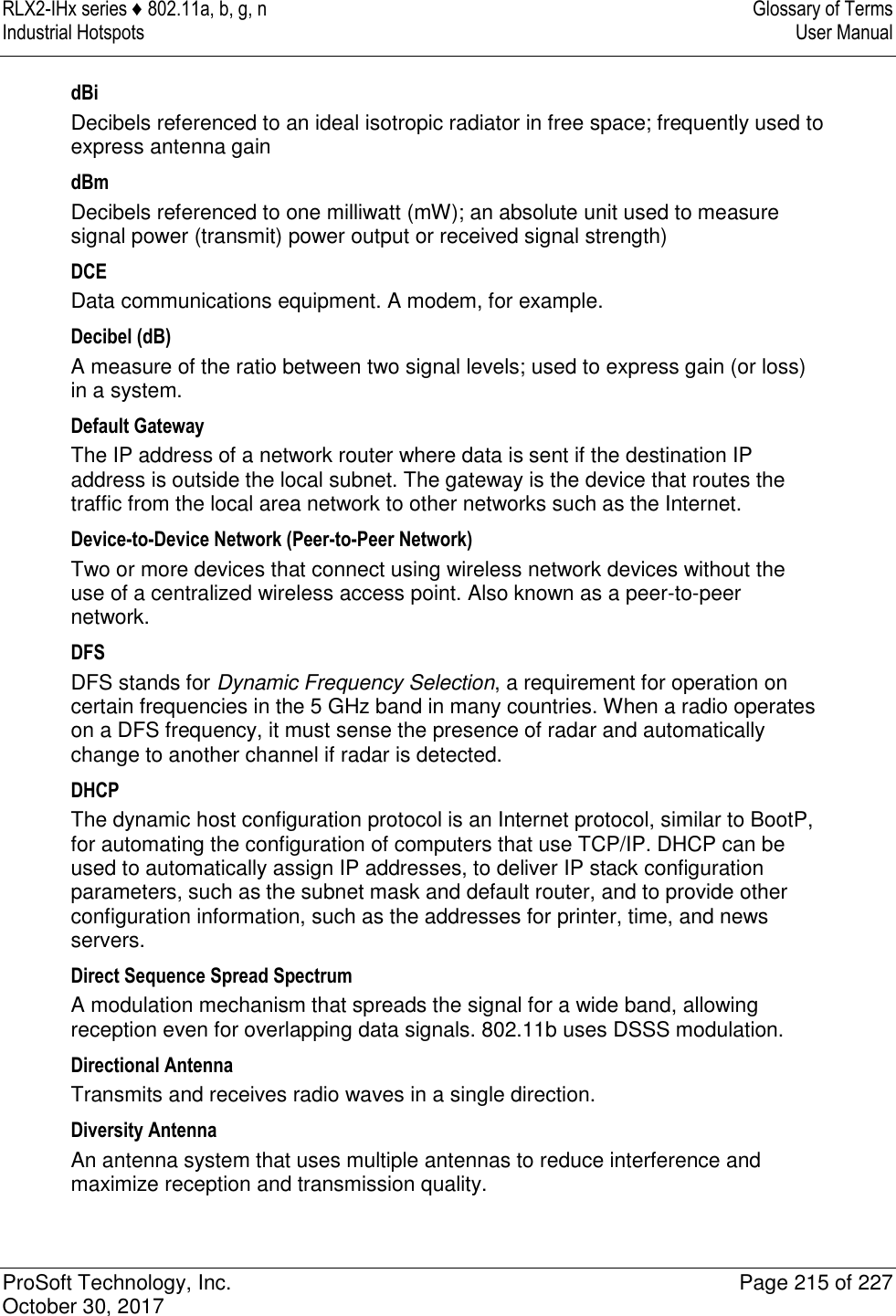 RLX2-IHx series ♦ 802.11a, b, g, n  Glossary of Terms Industrial Hotspots   User Manual   ProSoft Technology, Inc.  Page 215 of 227 October 30, 2017   dBi Decibels referenced to an ideal isotropic radiator in free space; frequently used to express antenna gain dBm Decibels referenced to one milliwatt (mW); an absolute unit used to measure signal power (transmit) power output or received signal strength) DCE Data communications equipment. A modem, for example. Decibel (dB) A measure of the ratio between two signal levels; used to express gain (or loss) in a system. Default Gateway The IP address of a network router where data is sent if the destination IP address is outside the local subnet. The gateway is the device that routes the traffic from the local area network to other networks such as the Internet. Device-to-Device Network (Peer-to-Peer Network) Two or more devices that connect using wireless network devices without the use of a centralized wireless access point. Also known as a peer-to-peer network. DFS DFS stands for Dynamic Frequency Selection, a requirement for operation on certain frequencies in the 5 GHz band in many countries. When a radio operates on a DFS frequency, it must sense the presence of radar and automatically change to another channel if radar is detected. DHCP The dynamic host configuration protocol is an Internet protocol, similar to BootP, for automating the configuration of computers that use TCP/IP. DHCP can be used to automatically assign IP addresses, to deliver IP stack configuration parameters, such as the subnet mask and default router, and to provide other configuration information, such as the addresses for printer, time, and news servers. Direct Sequence Spread Spectrum A modulation mechanism that spreads the signal for a wide band, allowing reception even for overlapping data signals. 802.11b uses DSSS modulation. Directional Antenna Transmits and receives radio waves in a single direction. Diversity Antenna An antenna system that uses multiple antennas to reduce interference and maximize reception and transmission quality. 