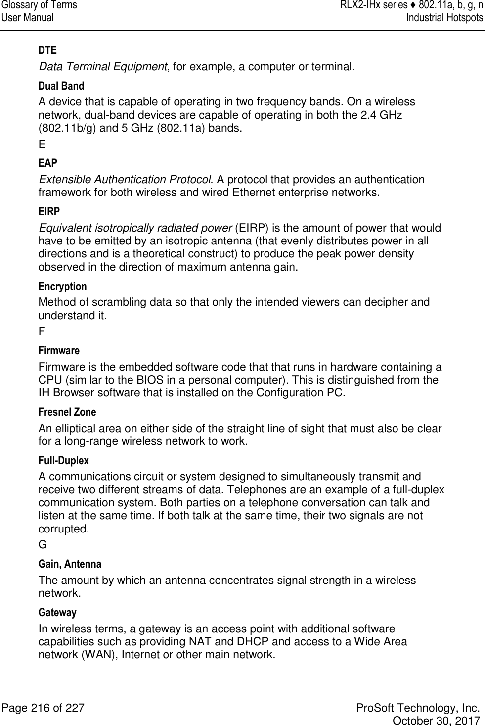 Glossary of Terms  RLX2-IHx series ♦ 802.11a, b, g, n User Manual  Industrial Hotspots   Page 216 of 227  ProSoft Technology, Inc.   October 30, 2017  DTE Data Terminal Equipment, for example, a computer or terminal. Dual Band A device that is capable of operating in two frequency bands. On a wireless network, dual-band devices are capable of operating in both the 2.4 GHz (802.11b/g) and 5 GHz (802.11a) bands. E EAP Extensible Authentication Protocol. A protocol that provides an authentication framework for both wireless and wired Ethernet enterprise networks. EIRP Equivalent isotropically radiated power (EIRP) is the amount of power that would have to be emitted by an isotropic antenna (that evenly distributes power in all directions and is a theoretical construct) to produce the peak power density observed in the direction of maximum antenna gain. Encryption Method of scrambling data so that only the intended viewers can decipher and understand it. F Firmware Firmware is the embedded software code that that runs in hardware containing a CPU (similar to the BIOS in a personal computer). This is distinguished from the IH Browser software that is installed on the Configuration PC. Fresnel Zone An elliptical area on either side of the straight line of sight that must also be clear for a long-range wireless network to work. Full-Duplex A communications circuit or system designed to simultaneously transmit and receive two different streams of data. Telephones are an example of a full-duplex communication system. Both parties on a telephone conversation can talk and listen at the same time. If both talk at the same time, their two signals are not corrupted. G Gain, Antenna The amount by which an antenna concentrates signal strength in a wireless network. Gateway In wireless terms, a gateway is an access point with additional software capabilities such as providing NAT and DHCP and access to a Wide Area network (WAN), Internet or other main network. 