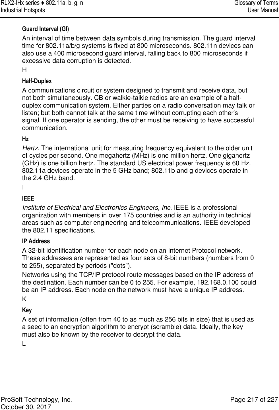 RLX2-IHx series ♦ 802.11a, b, g, n  Glossary of Terms Industrial Hotspots   User Manual   ProSoft Technology, Inc.  Page 217 of 227 October 30, 2017   Guard Interval (GI) An interval of time between data symbols during transmission. The guard interval time for 802.11a/b/g systems is fixed at 800 microseconds. 802.11n devices can also use a 400 microsecond guard interval, falling back to 800 microseconds if excessive data corruption is detected. H Half-Duplex A communications circuit or system designed to transmit and receive data, but not both simultaneously. CB or walkie-talkie radios are an example of a half-duplex communication system. Either parties on a radio conversation may talk or listen; but both cannot talk at the same time without corrupting each other&apos;s signal. If one operator is sending, the other must be receiving to have successful communication. Hz Hertz. The international unit for measuring frequency equivalent to the older unit of cycles per second. One megahertz (MHz) is one million hertz. One gigahertz (GHz) is one billion hertz. The standard US electrical power frequency is 60 Hz. 802.11a devices operate in the 5 GHz band; 802.11b and g devices operate in the 2.4 GHz band. I IEEE Institute of Electrical and Electronics Engineers, Inc. IEEE is a professional organization with members in over 175 countries and is an authority in technical areas such as computer engineering and telecommunications. IEEE developed the 802.11 specifications. IP Address A 32-bit identification number for each node on an Internet Protocol network. These addresses are represented as four sets of 8-bit numbers (numbers from 0 to 255), separated by periods (&quot;dots&quot;). Networks using the TCP/IP protocol route messages based on the IP address of the destination. Each number can be 0 to 255. For example, 192.168.0.100 could be an IP address. Each node on the network must have a unique IP address. K Key A set of information (often from 40 to as much as 256 bits in size) that is used as a seed to an encryption algorithm to encrypt (scramble) data. Ideally, the key must also be known by the receiver to decrypt the data. L 