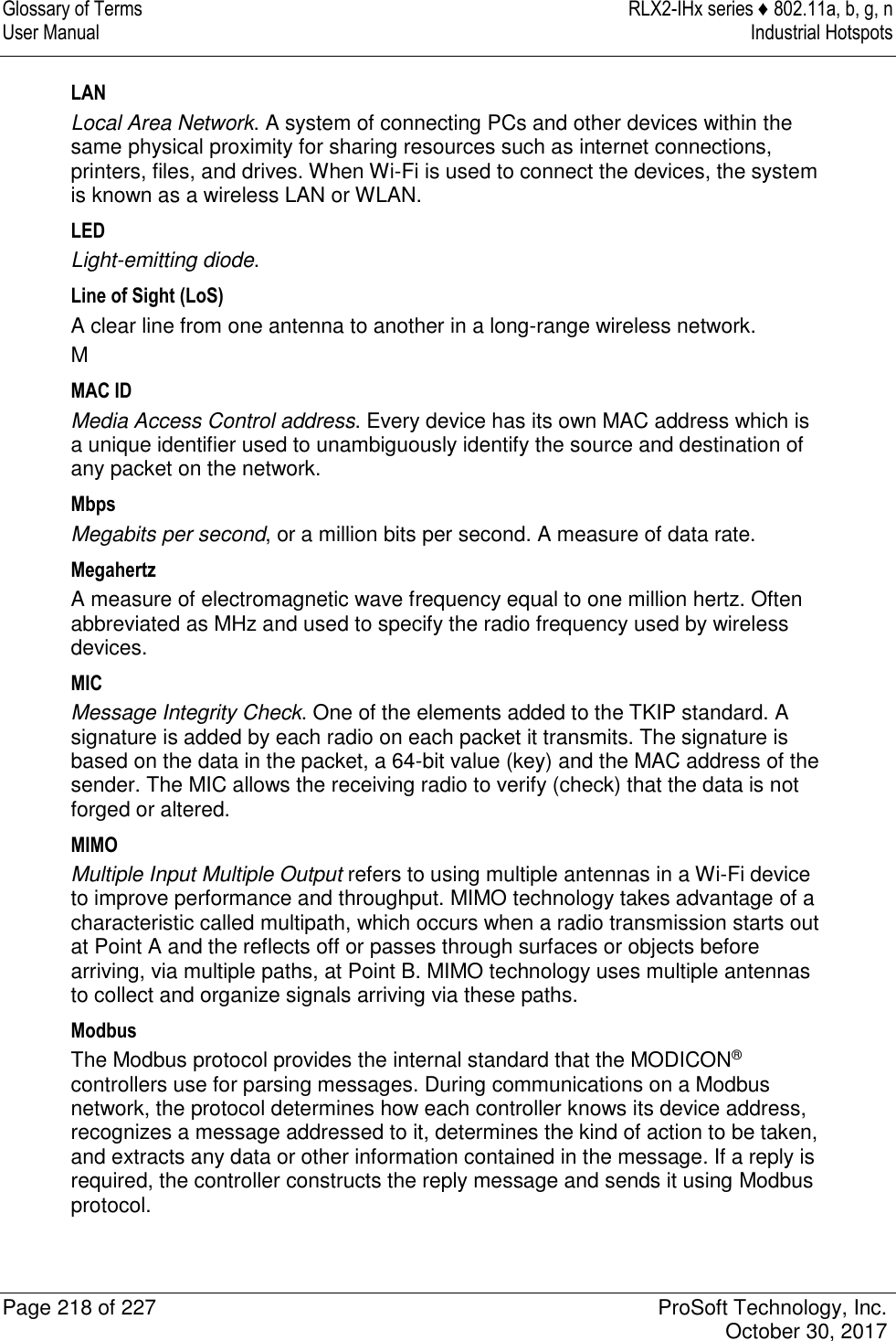 Glossary of Terms  RLX2-IHx series ♦ 802.11a, b, g, n User Manual  Industrial Hotspots   Page 218 of 227  ProSoft Technology, Inc.   October 30, 2017  LAN Local Area Network. A system of connecting PCs and other devices within the same physical proximity for sharing resources such as internet connections, printers, files, and drives. When Wi-Fi is used to connect the devices, the system is known as a wireless LAN or WLAN. LED Light-emitting diode. Line of Sight (LoS) A clear line from one antenna to another in a long-range wireless network. M MAC ID Media Access Control address. Every device has its own MAC address which is a unique identifier used to unambiguously identify the source and destination of any packet on the network. Mbps Megabits per second, or a million bits per second. A measure of data rate. Megahertz A measure of electromagnetic wave frequency equal to one million hertz. Often abbreviated as MHz and used to specify the radio frequency used by wireless devices. MIC Message Integrity Check. One of the elements added to the TKIP standard. A signature is added by each radio on each packet it transmits. The signature is based on the data in the packet, a 64-bit value (key) and the MAC address of the sender. The MIC allows the receiving radio to verify (check) that the data is not forged or altered. MIMO Multiple Input Multiple Output refers to using multiple antennas in a Wi-Fi device to improve performance and throughput. MIMO technology takes advantage of a characteristic called multipath, which occurs when a radio transmission starts out at Point A and the reflects off or passes through surfaces or objects before arriving, via multiple paths, at Point B. MIMO technology uses multiple antennas to collect and organize signals arriving via these paths. Modbus The Modbus protocol provides the internal standard that the MODICON® controllers use for parsing messages. During communications on a Modbus network, the protocol determines how each controller knows its device address, recognizes a message addressed to it, determines the kind of action to be taken, and extracts any data or other information contained in the message. If a reply is required, the controller constructs the reply message and sends it using Modbus protocol. 