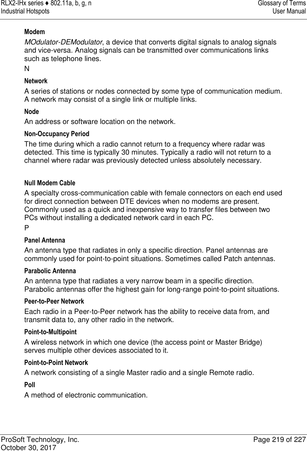 RLX2-IHx series ♦ 802.11a, b, g, n  Glossary of Terms Industrial Hotspots   User Manual   ProSoft Technology, Inc.  Page 219 of 227 October 30, 2017   Modem MOdulator-DEModulator, a device that converts digital signals to analog signals and vice-versa. Analog signals can be transmitted over communications links such as telephone lines. N Network A series of stations or nodes connected by some type of communication medium. A network may consist of a single link or multiple links. Node An address or software location on the network. Non-Occupancy Period The time during which a radio cannot return to a frequency where radar was detected. This time is typically 30 minutes. Typically a radio will not return to a channel where radar was previously detected unless absolutely necessary.  Null Modem Cable A specialty cross-communication cable with female connectors on each end used for direct connection between DTE devices when no modems are present. Commonly used as a quick and inexpensive way to transfer files between two PCs without installing a dedicated network card in each PC. P Panel Antenna An antenna type that radiates in only a specific direction. Panel antennas are commonly used for point-to-point situations. Sometimes called Patch antennas. Parabolic Antenna An antenna type that radiates a very narrow beam in a specific direction. Parabolic antennas offer the highest gain for long-range point-to-point situations. Peer-to-Peer Network Each radio in a Peer-to-Peer network has the ability to receive data from, and transmit data to, any other radio in the network. Point-to-Multipoint A wireless network in which one device (the access point or Master Bridge) serves multiple other devices associated to it. Point-to-Point Network A network consisting of a single Master radio and a single Remote radio. Poll A method of electronic communication. 