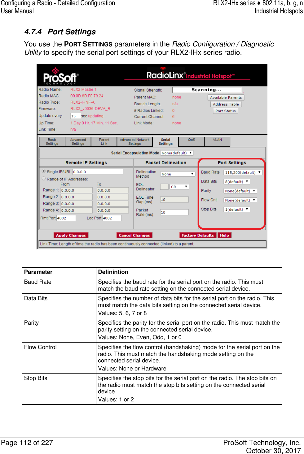 Configuring a Radio - Detailed Configuration  RLX2-IHx series ♦ 802.11a, b, g, n User Manual  Industrial Hotspots   Page 112 of 227  ProSoft Technology, Inc.   October 30, 2017  4.7.4  Port Settings You use the PORT SETTINGS parameters in the Radio Configuration / Diagnostic Utility to specify the serial port settings of your RLX2-IHx series radio.   Parameter Definintion Baud Rate Specifies the baud rate for the serial port on the radio. This must match the baud rate setting on the connected serial device. Data Bits Specifies the number of data bits for the serial port on the radio. This must match the data bits setting on the connected serial device. Values: 5, 6, 7 or 8 Parity Specifies the parity for the serial port on the radio. This must match the parity setting on the connected serial device. Values: None, Even, Odd, 1 or 0 Flow Control Specifies the flow control (handshaking) mode for the serial port on the radio. This must match the handshaking mode setting on the connected serial device. Values: None or Hardware Stop Bits Specifies the stop bits for the serial port on the radio. The stop bits on the radio must match the stop bits setting on the connected serial device. Values: 1 or 2   