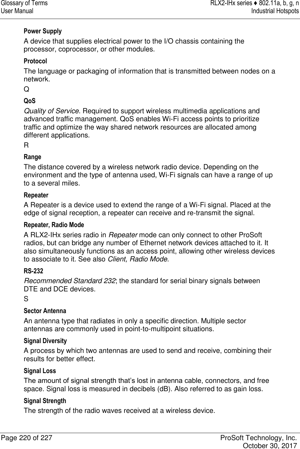 Glossary of Terms  RLX2-IHx series ♦ 802.11a, b, g, n User Manual  Industrial Hotspots   Page 220 of 227  ProSoft Technology, Inc.   October 30, 2017  Power Supply A device that supplies electrical power to the I/O chassis containing the processor, coprocessor, or other modules. Protocol The language or packaging of information that is transmitted between nodes on a network. Q QoS Quality of Service. Required to support wireless multimedia applications and advanced traffic management. QoS enables Wi-Fi access points to prioritize traffic and optimize the way shared network resources are allocated among different applications. R Range The distance covered by a wireless network radio device. Depending on the environment and the type of antenna used, Wi-Fi signals can have a range of up to a several miles. Repeater A Repeater is a device used to extend the range of a Wi-Fi signal. Placed at the edge of signal reception, a repeater can receive and re-transmit the signal. Repeater, Radio Mode A RLX2-IHx series radio in Repeater mode can only connect to other ProSoft radios, but can bridge any number of Ethernet network devices attached to it. It also simultaneously functions as an access point, allowing other wireless devices to associate to it. See also Client, Radio Mode. RS-232 Recommended Standard 232; the standard for serial binary signals between DTE and DCE devices. S Sector Antenna An antenna type that radiates in only a specific direction. Multiple sector antennas are commonly used in point-to-multipoint situations. Signal Diversity A process by which two antennas are used to send and receive, combining their results for better effect. Signal Loss The amount of signal strength that’s lost in antenna cable, connectors, and free space. Signal loss is measured in decibels (dB). Also referred to as gain loss. Signal Strength The strength of the radio waves received at a wireless device. 