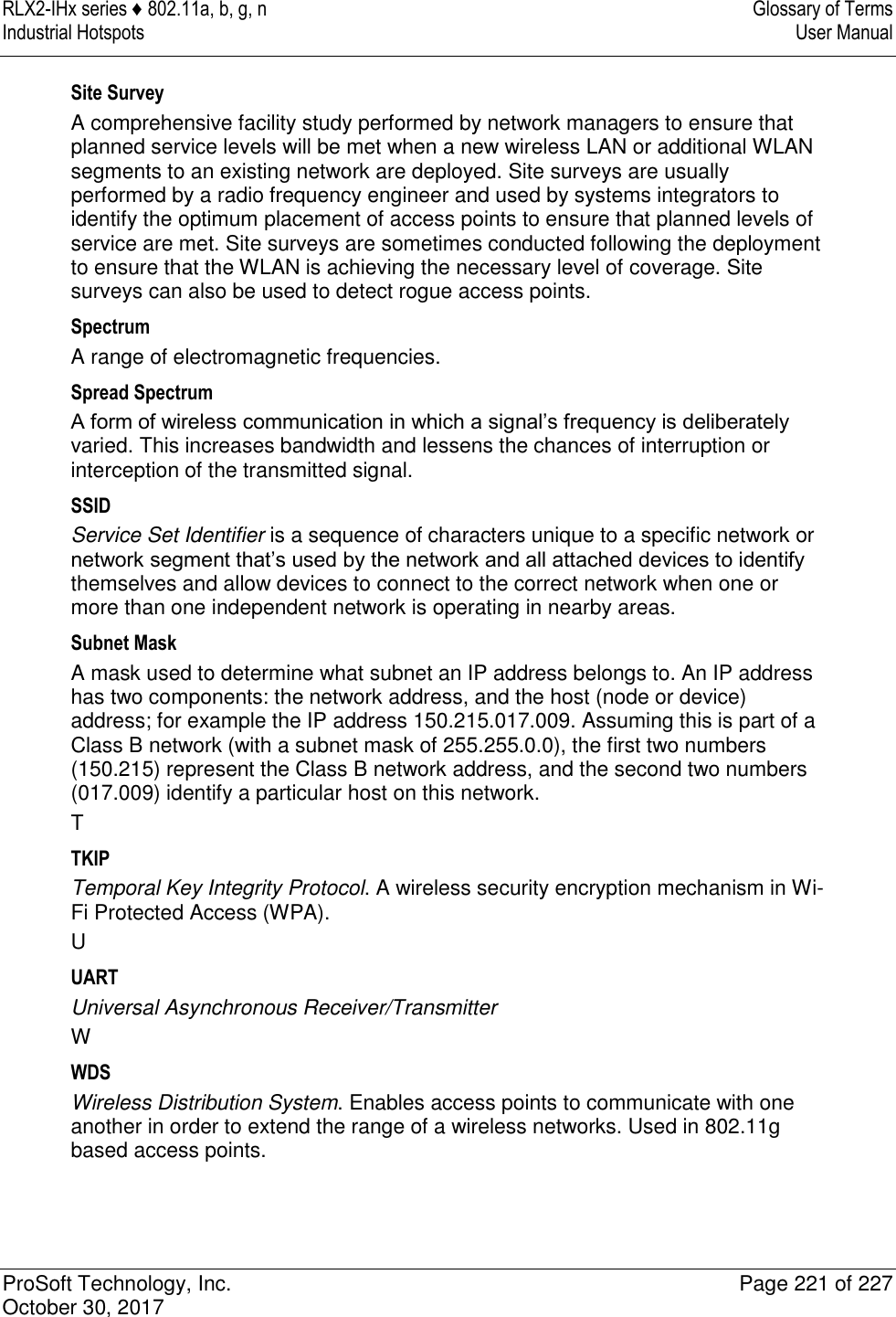 RLX2-IHx series ♦ 802.11a, b, g, n  Glossary of Terms Industrial Hotspots   User Manual   ProSoft Technology, Inc.  Page 221 of 227 October 30, 2017   Site Survey A comprehensive facility study performed by network managers to ensure that planned service levels will be met when a new wireless LAN or additional WLAN segments to an existing network are deployed. Site surveys are usually performed by a radio frequency engineer and used by systems integrators to identify the optimum placement of access points to ensure that planned levels of service are met. Site surveys are sometimes conducted following the deployment to ensure that the WLAN is achieving the necessary level of coverage. Site surveys can also be used to detect rogue access points. Spectrum A range of electromagnetic frequencies. Spread Spectrum A form of wireless communication in which a signal’s frequency is deliberately varied. This increases bandwidth and lessens the chances of interruption or interception of the transmitted signal. SSID Service Set Identifier is a sequence of characters unique to a specific network or network segment that’s used by the network and all attached devices to identify themselves and allow devices to connect to the correct network when one or more than one independent network is operating in nearby areas. Subnet Mask A mask used to determine what subnet an IP address belongs to. An IP address has two components: the network address, and the host (node or device) address; for example the IP address 150.215.017.009. Assuming this is part of a Class B network (with a subnet mask of 255.255.0.0), the first two numbers (150.215) represent the Class B network address, and the second two numbers (017.009) identify a particular host on this network. T TKIP Temporal Key Integrity Protocol. A wireless security encryption mechanism in Wi-Fi Protected Access (WPA). U UART Universal Asynchronous Receiver/Transmitter W WDS Wireless Distribution System. Enables access points to communicate with one another in order to extend the range of a wireless networks. Used in 802.11g based access points. 