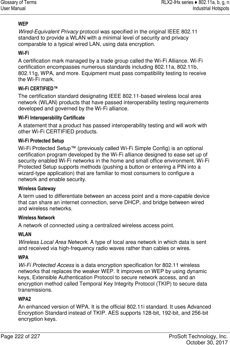 Glossary of Terms  RLX2-IHx series ♦ 802.11a, b, g, n User Manual  Industrial Hotspots   Page 222 of 227  ProSoft Technology, Inc.   October 30, 2017  WEP Wired-Equivalent Privacy protocol was specified in the original IEEE 802.11 standard to provide a WLAN with a minimal level of security and privacy comparable to a typical wired LAN, using data encryption. Wi-Fi A certification mark managed by a trade group called the Wi-Fi Alliance. Wi-Fi certification encompasses numerous standards including 802.11a, 802.11b, 802.11g, WPA, and more. Equipment must pass compatibility testing to receive the Wi-Fi mark. Wi-Fi CERTIFIED™ The certification standard designating IEEE 802.11-based wireless local area network (WLAN) products that have passed interoperability testing requirements developed and governed by the Wi-Fi alliance. Wi-Fi Interoperability Certificate A statement that a product has passed interoperability testing and will work with other Wi-Fi CERTIFIED products. Wi-Fi Protected Setup Wi-Fi Protected Setup™ (previously called Wi-Fi Simple Config) is an optional certification program developed by the Wi-Fi alliance designed to ease set up of security enabled Wi-Fi networks in the home and small office environment. Wi-Fi Protected Setup supports methods (pushing a button or entering a PIN into a wizard-type application) that are familiar to most consumers to configure a network and enable security. Wireless Gateway A term used to differentiate between an access point and a more-capable device that can share an internet connection, serve DHCP, and bridge between wired and wireless networks. Wireless Network A network of connected using a centralized wireless access point. WLAN Wireless Local Area Network. A type of local area network in which data is sent and received via high-frequency radio waves rather than cables or wires. WPA Wi-Fi Protected Access is a data encryption specification for 802.11 wireless networks that replaces the weaker WEP. It improves on WEP by using dynamic keys, Extensible Authentication Protocol to secure network access, and an encryption method called Temporal Key Integrity Protocol (TKIP) to secure data transmissions. WPA2 An enhanced version of WPA. It is the official 802.11i standard. It uses Advanced Encryption Standard instead of TKIP. AES supports 128-bit, 192-bit, and 256-bit encryption keys. 