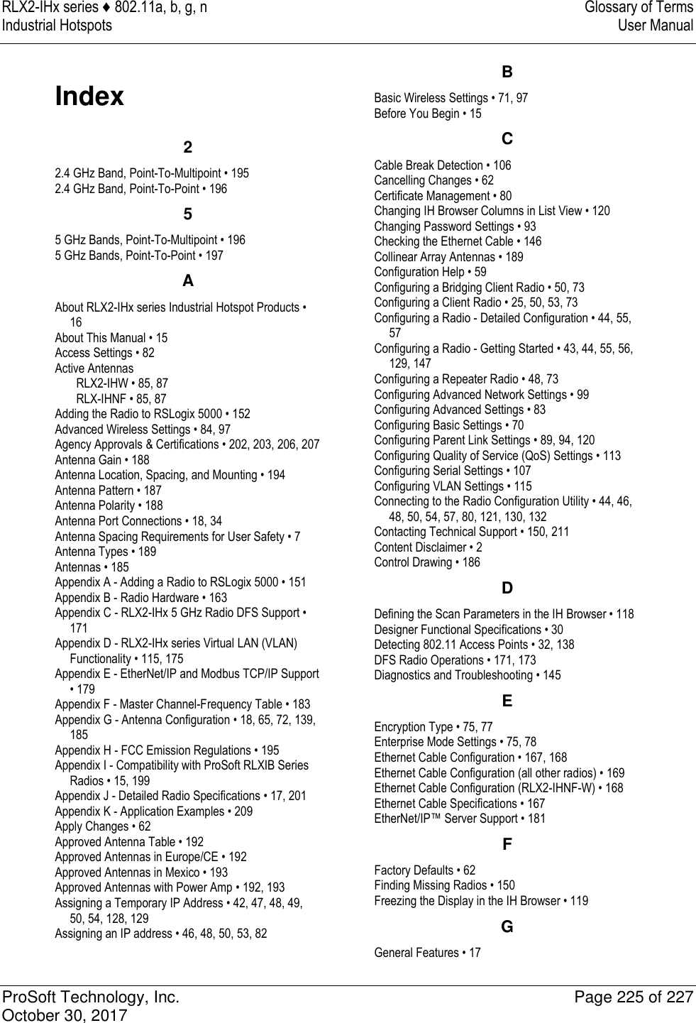 RLX2-IHx series ♦ 802.11a, b, g, n  Glossary of Terms Industrial Hotspots   User Manual   ProSoft Technology, Inc.  Page 225 of 227 October 30, 2017   Index 2 2.4 GHz Band, Point-To-Multipoint • 195 2.4 GHz Band, Point-To-Point • 196 5 5 GHz Bands, Point-To-Multipoint • 196 5 GHz Bands, Point-To-Point • 197 A About RLX2-IHx series Industrial Hotspot Products • 16 About This Manual • 15 Access Settings • 82 Active Antennas RLX2-IHW • 85, 87 RLX-IHNF • 85, 87 Adding the Radio to RSLogix 5000 • 152 Advanced Wireless Settings • 84, 97 Agency Approvals &amp; Certifications • 202, 203, 206, 207 Antenna Gain • 188 Antenna Location, Spacing, and Mounting • 194 Antenna Pattern • 187 Antenna Polarity • 188 Antenna Port Connections • 18, 34 Antenna Spacing Requirements for User Safety • 7 Antenna Types • 189 Antennas • 185 Appendix A - Adding a Radio to RSLogix 5000 • 151 Appendix B - Radio Hardware • 163 Appendix C - RLX2-IHx 5 GHz Radio DFS Support • 171 Appendix D - RLX2-IHx series Virtual LAN (VLAN) Functionality • 115, 175 Appendix E - EtherNet/IP and Modbus TCP/IP Support • 179 Appendix F - Master Channel-Frequency Table • 183 Appendix G - Antenna Configuration • 18, 65, 72, 139, 185 Appendix H - FCC Emission Regulations • 195 Appendix I - Compatibility with ProSoft RLXIB Series Radios • 15, 199 Appendix J - Detailed Radio Specifications • 17, 201 Appendix K - Application Examples • 209 Apply Changes • 62 Approved Antenna Table • 192 Approved Antennas in Europe/CE • 192 Approved Antennas in Mexico • 193 Approved Antennas with Power Amp • 192, 193 Assigning a Temporary IP Address • 42, 47, 48, 49, 50, 54, 128, 129 Assigning an IP address • 46, 48, 50, 53, 82 B Basic Wireless Settings • 71, 97 Before You Begin • 15 C Cable Break Detection • 106 Cancelling Changes • 62 Certificate Management • 80 Changing IH Browser Columns in List View • 120 Changing Password Settings • 93 Checking the Ethernet Cable • 146 Collinear Array Antennas • 189 Configuration Help • 59 Configuring a Bridging Client Radio • 50, 73 Configuring a Client Radio • 25, 50, 53, 73 Configuring a Radio - Detailed Configuration • 44, 55, 57 Configuring a Radio - Getting Started • 43, 44, 55, 56, 129, 147 Configuring a Repeater Radio • 48, 73 Configuring Advanced Network Settings • 99 Configuring Advanced Settings • 83 Configuring Basic Settings • 70 Configuring Parent Link Settings • 89, 94, 120 Configuring Quality of Service (QoS) Settings • 113 Configuring Serial Settings • 107 Configuring VLAN Settings • 115 Connecting to the Radio Configuration Utility • 44, 46, 48, 50, 54, 57, 80, 121, 130, 132 Contacting Technical Support • 150, 211 Content Disclaimer • 2 Control Drawing • 186 D Defining the Scan Parameters in the IH Browser • 118 Designer Functional Specifications • 30 Detecting 802.11 Access Points • 32, 138 DFS Radio Operations • 171, 173 Diagnostics and Troubleshooting • 145 E Encryption Type • 75, 77 Enterprise Mode Settings • 75, 78 Ethernet Cable Configuration • 167, 168 Ethernet Cable Configuration (all other radios) • 169 Ethernet Cable Configuration (RLX2-IHNF-W) • 168 Ethernet Cable Specifications • 167 EtherNet/IP™ Server Support • 181 F Factory Defaults • 62 Finding Missing Radios • 150 Freezing the Display in the IH Browser • 119 G General Features • 17 