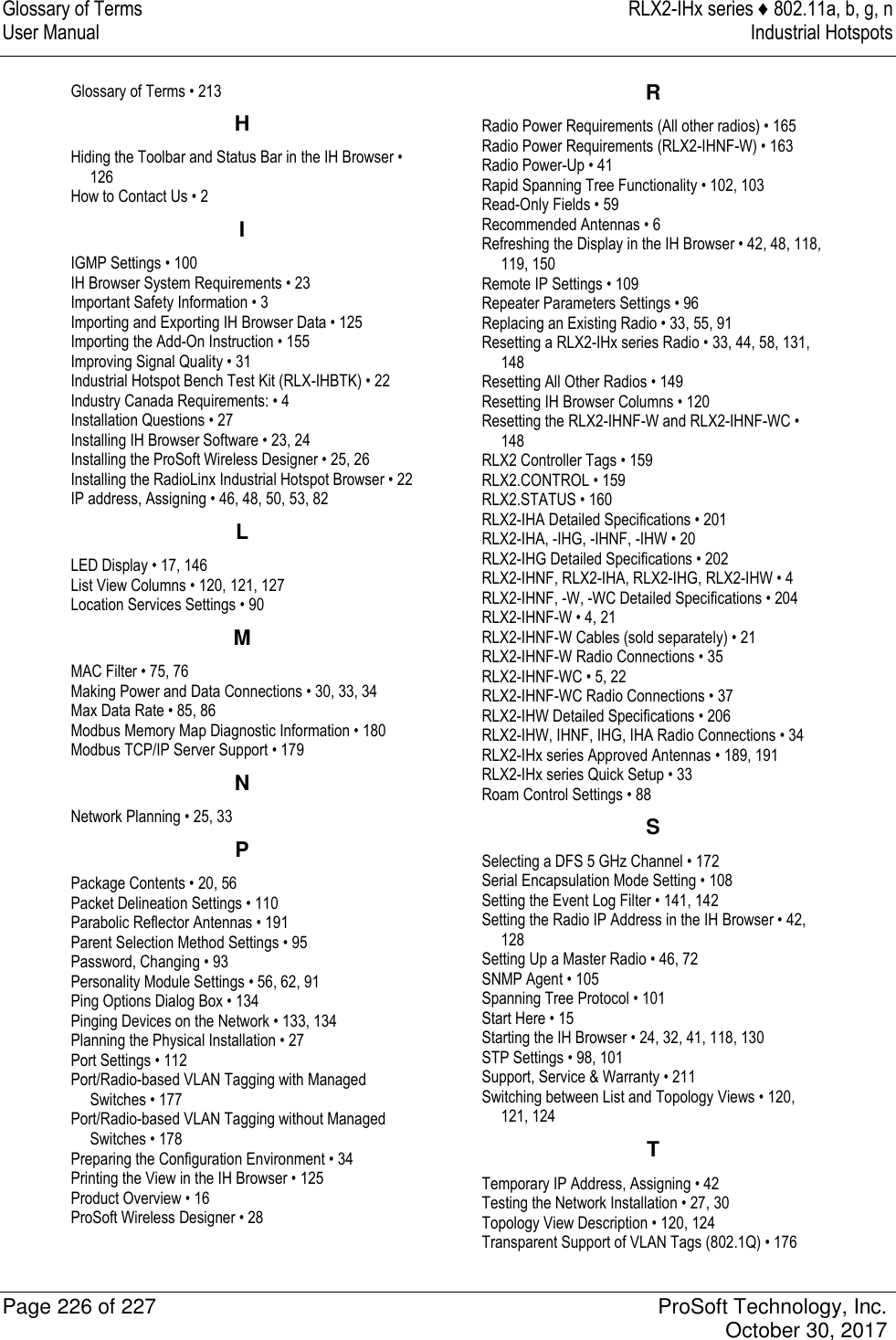 Glossary of Terms  RLX2-IHx series ♦ 802.11a, b, g, n User Manual  Industrial Hotspots   Page 226 of 227  ProSoft Technology, Inc.   October 30, 2017  Glossary of Terms • 213 H Hiding the Toolbar and Status Bar in the IH Browser • 126 How to Contact Us • 2 I IGMP Settings • 100 IH Browser System Requirements • 23 Important Safety Information • 3 Importing and Exporting IH Browser Data • 125 Importing the Add-On Instruction • 155 Improving Signal Quality • 31 Industrial Hotspot Bench Test Kit (RLX-IHBTK) • 22 Industry Canada Requirements: • 4 Installation Questions • 27 Installing IH Browser Software • 23, 24 Installing the ProSoft Wireless Designer • 25, 26 Installing the RadioLinx Industrial Hotspot Browser • 22 IP address, Assigning • 46, 48, 50, 53, 82 L LED Display • 17, 146 List View Columns • 120, 121, 127 Location Services Settings • 90 M MAC Filter • 75, 76 Making Power and Data Connections • 30, 33, 34 Max Data Rate • 85, 86 Modbus Memory Map Diagnostic Information • 180 Modbus TCP/IP Server Support • 179 N Network Planning • 25, 33 P Package Contents • 20, 56 Packet Delineation Settings • 110 Parabolic Reflector Antennas • 191 Parent Selection Method Settings • 95 Password, Changing • 93 Personality Module Settings • 56, 62, 91 Ping Options Dialog Box • 134 Pinging Devices on the Network • 133, 134 Planning the Physical Installation • 27 Port Settings • 112 Port/Radio-based VLAN Tagging with Managed Switches • 177 Port/Radio-based VLAN Tagging without Managed Switches • 178 Preparing the Configuration Environment • 34 Printing the View in the IH Browser • 125 Product Overview • 16 ProSoft Wireless Designer • 28 R Radio Power Requirements (All other radios) • 165 Radio Power Requirements (RLX2-IHNF-W) • 163 Radio Power-Up • 41 Rapid Spanning Tree Functionality • 102, 103 Read-Only Fields • 59 Recommended Antennas • 6 Refreshing the Display in the IH Browser • 42, 48, 118, 119, 150 Remote IP Settings • 109 Repeater Parameters Settings • 96 Replacing an Existing Radio • 33, 55, 91 Resetting a RLX2-IHx series Radio • 33, 44, 58, 131, 148 Resetting All Other Radios • 149 Resetting IH Browser Columns • 120 Resetting the RLX2-IHNF-W and RLX2-IHNF-WC • 148 RLX2 Controller Tags • 159 RLX2.CONTROL • 159 RLX2.STATUS • 160 RLX2-IHA Detailed Specifications • 201 RLX2-IHA, -IHG, -IHNF, -IHW • 20 RLX2-IHG Detailed Specifications • 202 RLX2-IHNF, RLX2-IHA, RLX2-IHG, RLX2-IHW • 4 RLX2-IHNF, -W, -WC Detailed Specifications • 204 RLX2-IHNF-W • 4, 21 RLX2-IHNF-W Cables (sold separately) • 21 RLX2-IHNF-W Radio Connections • 35 RLX2-IHNF-WC • 5, 22 RLX2-IHNF-WC Radio Connections • 37 RLX2-IHW Detailed Specifications • 206 RLX2-IHW, IHNF, IHG, IHA Radio Connections • 34 RLX2-IHx series Approved Antennas • 189, 191 RLX2-IHx series Quick Setup • 33 Roam Control Settings • 88 S Selecting a DFS 5 GHz Channel • 172 Serial Encapsulation Mode Setting • 108 Setting the Event Log Filter • 141, 142 Setting the Radio IP Address in the IH Browser • 42, 128 Setting Up a Master Radio • 46, 72 SNMP Agent • 105 Spanning Tree Protocol • 101 Start Here • 15 Starting the IH Browser • 24, 32, 41, 118, 130 STP Settings • 98, 101 Support, Service &amp; Warranty • 211 Switching between List and Topology Views • 120, 121, 124 T Temporary IP Address, Assigning • 42 Testing the Network Installation • 27, 30 Topology View Description • 120, 124 Transparent Support of VLAN Tags (802.1Q) • 176 