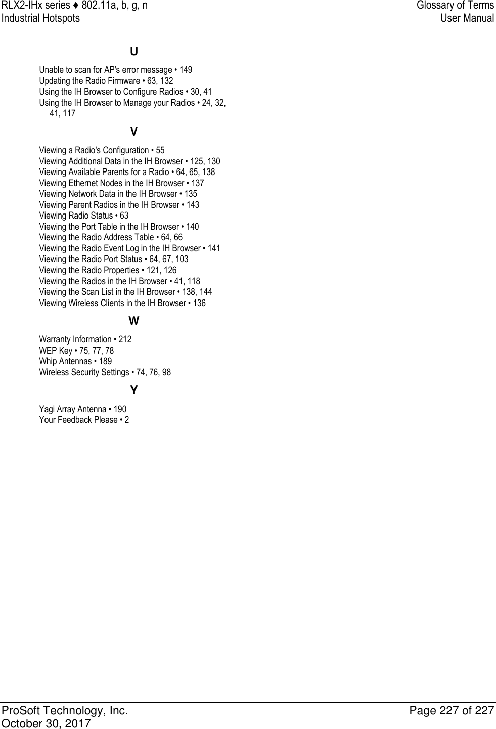 RLX2-IHx series ♦ 802.11a, b, g, n  Glossary of Terms Industrial Hotspots   User Manual   ProSoft Technology, Inc.  Page 227 of 227 October 30, 2017   U Unable to scan for AP&apos;s error message • 149 Updating the Radio Firmware • 63, 132 Using the IH Browser to Configure Radios • 30, 41 Using the IH Browser to Manage your Radios • 24, 32, 41, 117 V Viewing a Radio&apos;s Configuration • 55 Viewing Additional Data in the IH Browser • 125, 130 Viewing Available Parents for a Radio • 64, 65, 138 Viewing Ethernet Nodes in the IH Browser • 137 Viewing Network Data in the IH Browser • 135 Viewing Parent Radios in the IH Browser • 143 Viewing Radio Status • 63 Viewing the Port Table in the IH Browser • 140 Viewing the Radio Address Table • 64, 66 Viewing the Radio Event Log in the IH Browser • 141 Viewing the Radio Port Status • 64, 67, 103 Viewing the Radio Properties • 121, 126 Viewing the Radios in the IH Browser • 41, 118 Viewing the Scan List in the IH Browser • 138, 144 Viewing Wireless Clients in the IH Browser • 136 W Warranty Information • 212 WEP Key • 75, 77, 78 Whip Antennas • 189 Wireless Security Settings • 74, 76, 98 Y Yagi Array Antenna • 190 Your Feedback Please • 2   