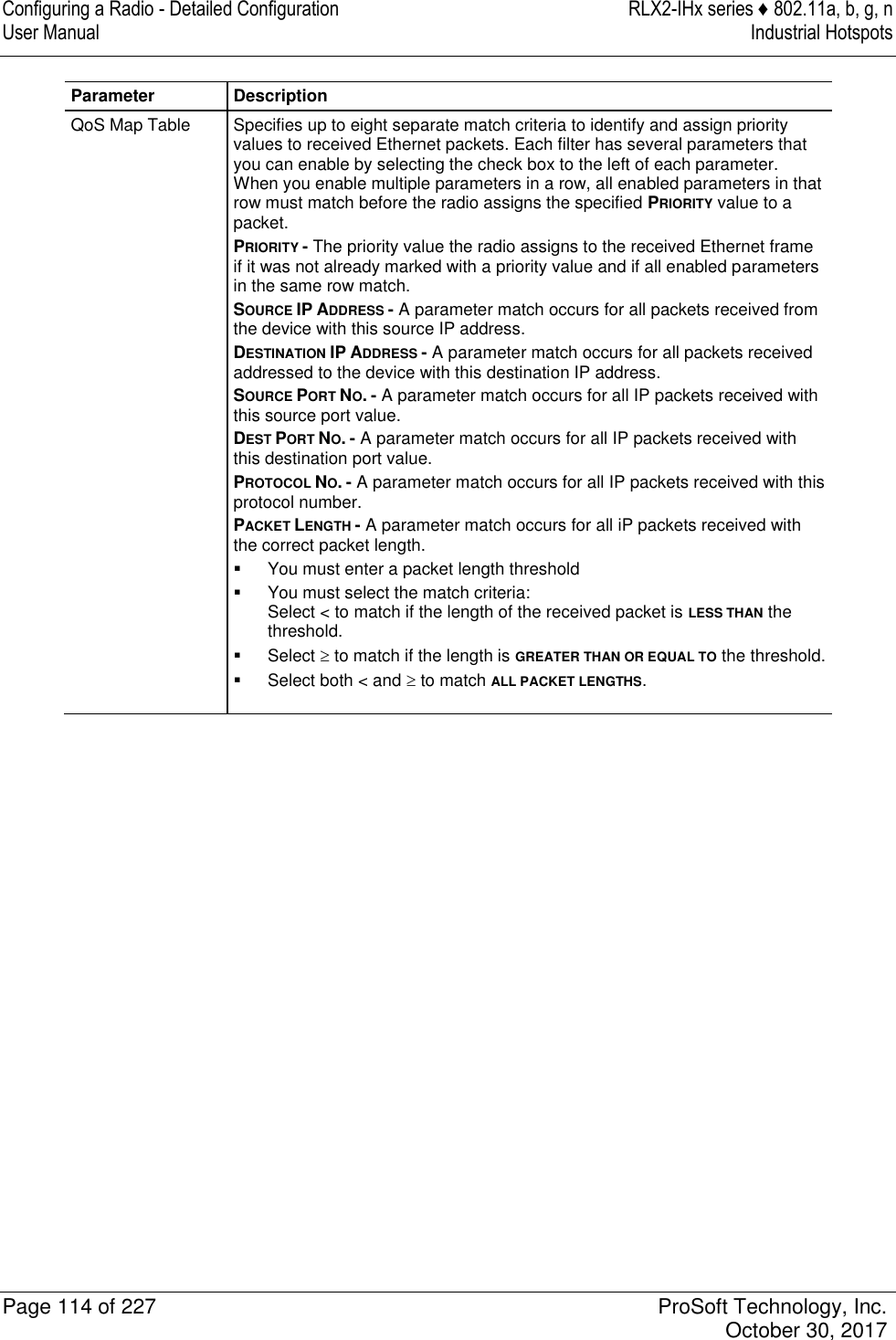 Configuring a Radio - Detailed Configuration  RLX2-IHx series ♦ 802.11a, b, g, n User Manual  Industrial Hotspots   Page 114 of 227  ProSoft Technology, Inc.   October 30, 2017  Parameter Description QoS Map Table Specifies up to eight separate match criteria to identify and assign priority values to received Ethernet packets. Each filter has several parameters that you can enable by selecting the check box to the left of each parameter. When you enable multiple parameters in a row, all enabled parameters in that row must match before the radio assigns the specified PRIORITY value to a packet. PRIORITY - The priority value the radio assigns to the received Ethernet frame if it was not already marked with a priority value and if all enabled parameters in the same row match. SOURCE IP ADDRESS - A parameter match occurs for all packets received from the device with this source IP address. DESTINATION IP ADDRESS - A parameter match occurs for all packets received addressed to the device with this destination IP address. SOURCE PORT NO. - A parameter match occurs for all IP packets received with this source port value. DEST PORT NO. - A parameter match occurs for all IP packets received with this destination port value. PROTOCOL NO. - A parameter match occurs for all IP packets received with this protocol number. PACKET LENGTH - A parameter match occurs for all iP packets received with the correct packet length.   You must enter a packet length threshold   You must select the match criteria: Select &lt; to match if the length of the received packet is LESS THAN the threshold.   Select  to match if the length is GREATER THAN OR EQUAL TO the threshold.   Select both &lt; and  to match ALL PACKET LENGTHS.   