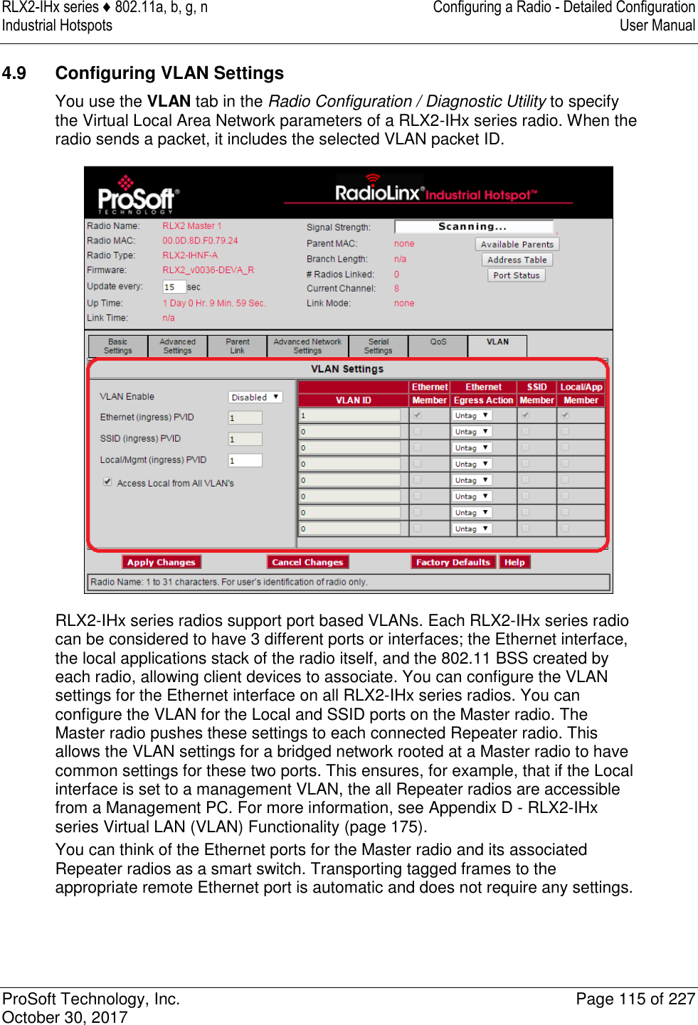 RLX2-IHx series ♦ 802.11a, b, g, n  Configuring a Radio - Detailed Configuration Industrial Hotspots   User Manual   ProSoft Technology, Inc.  Page 115 of 227 October 30, 2017   4.9  Configuring VLAN Settings You use the VLAN tab in the Radio Configuration / Diagnostic Utility to specify the Virtual Local Area Network parameters of a RLX2-IHx series radio. When the radio sends a packet, it includes the selected VLAN packet ID.  RLX2-IHx series radios support port based VLANs. Each RLX2-IHx series radio can be considered to have 3 different ports or interfaces; the Ethernet interface, the local applications stack of the radio itself, and the 802.11 BSS created by each radio, allowing client devices to associate. You can configure the VLAN settings for the Ethernet interface on all RLX2-IHx series radios. You can configure the VLAN for the Local and SSID ports on the Master radio. The Master radio pushes these settings to each connected Repeater radio. This allows the VLAN settings for a bridged network rooted at a Master radio to have common settings for these two ports. This ensures, for example, that if the Local interface is set to a management VLAN, the all Repeater radios are accessible from a Management PC. For more information, see Appendix D - RLX2-IHx series Virtual LAN (VLAN) Functionality (page 175). You can think of the Ethernet ports for the Master radio and its associated Repeater radios as a smart switch. Transporting tagged frames to the appropriate remote Ethernet port is automatic and does not require any settings.  