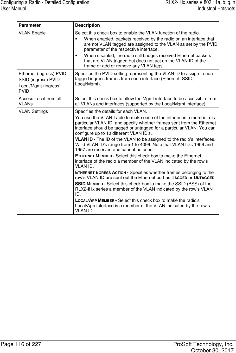 Configuring a Radio - Detailed Configuration  RLX2-IHx series ♦ 802.11a, b, g, n User Manual  Industrial Hotspots   Page 116 of 227  ProSoft Technology, Inc.   October 30, 2017  Parameter Description VLAN Enable Select this check box to enable the VLAN function of the radio.   When enabled, packets received by the radio on an interface that are not VLAN tagged are assigned to the VLAN as set by the PVID parameter of the respective interface.   When disabled, the radio still bridges received Ethernet packets that are VLAN tagged but does not act on the VLAN ID of the frame or add or remove any VLAN tags. Ethernet (ingress) PVID SSID (ingress) PVID Local/Mgmt (ingress) PVID Specifies the PVID setting representing the VLAN ID to assign to non-tagged ingress frames from each interface (Ethernet, SSID, Local/Mgmt).  Access Local from all VLANs Select this check box to allow the Mgmt interface to be accessible from all VLANs and interfaces (supported by the Local/Mgmt interface). VLAN Settings Specifies the details for each VLAN. You use the VLAN Table to make each of the interfaces a member of a particular VLAN ID, and specify whether frames sent from the Ethernet interface should be tagged or untagged for a particular VLAN. You can configure up to 10 different VLAN ID&apos;s. VLAN ID - The ID of the VLAN to be assigned to the radio’s interfaces. Valid VLAN ID&apos;s range from 1 to 4096. Note that VLAN ID&apos;s 1956 and 1957 are reserved and cannot be used. ETHERNET MEMBER - Select this check box to make the Ethernet interface of the radio a member of the VLAN indicated by the row’s VLAN ID. ETHERNET EGRESS ACTION - Specifies whether frames belonging to the row’s VLAN ID are sent out the Ethernet port as TAGGED or UNTAGGED. SSID MEMBER - Select this check box to make the SSID (BSS) of the RLX2-IHx series a member of the VLAN indicated by the row’s VLAN ID. LOCAL/APP MEMBER - Select this check box to make the radio&apos;s Local/App interface is a member of the VLAN indicated by the row’s VLAN ID.   