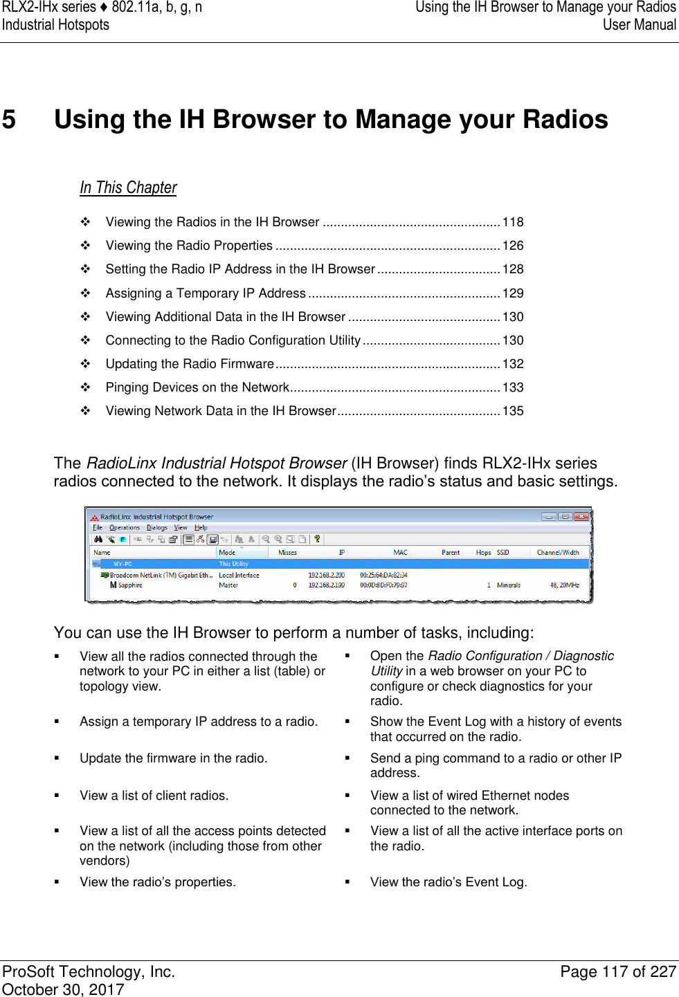 RLX2-IHx series ♦ 802.11a, b, g, n  Using the IH Browser to Manage your Radios Industrial Hotspots   User Manual   ProSoft Technology, Inc.  Page 117 of 227 October 30, 2017   5  Using the IH Browser to Manage your Radios In This Chapter   Viewing the Radios in the IH Browser ................................................. 118   Viewing the Radio Properties .............................................................. 126   Setting the Radio IP Address in the IH Browser .................................. 128   Assigning a Temporary IP Address ..................................................... 129   Viewing Additional Data in the IH Browser .......................................... 130   Connecting to the Radio Configuration Utility ...................................... 130   Updating the Radio Firmware .............................................................. 132   Pinging Devices on the Network .......................................................... 133   Viewing Network Data in the IH Browser ............................................. 135  The RadioLinx Industrial Hotspot Browser (IH Browser) finds RLX2-IHx series radios connected to the network. It displays the radio’s status and basic settings.  You can use the IH Browser to perform a number of tasks, including:   View all the radios connected through the network to your PC in either a list (table) or topology view.   Open the Radio Configuration / Diagnostic Utility in a web browser on your PC to configure or check diagnostics for your radio.   Assign a temporary IP address to a radio.   Show the Event Log with a history of events that occurred on the radio.   Update the firmware in the radio.   Send a ping command to a radio or other IP address.   View a list of client radios.   View a list of wired Ethernet nodes connected to the network.   View a list of all the access points detected on the network (including those from other vendors)   View a list of all the active interface ports on the radio.  View the radio’s properties.  View the radio’s Event Log.    