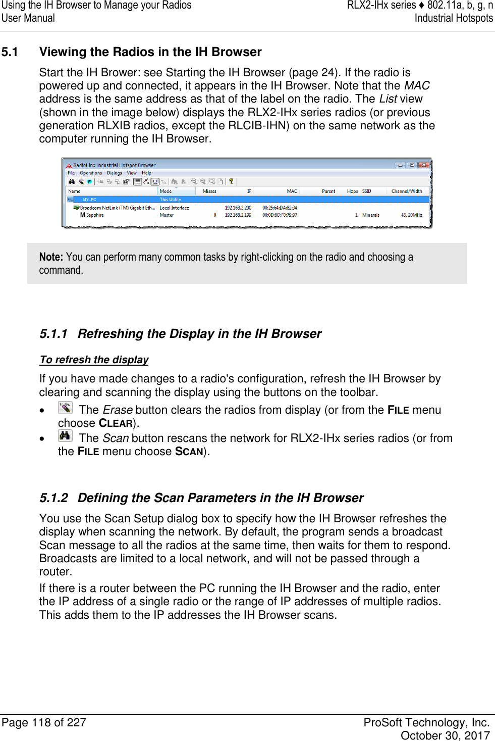 Using the IH Browser to Manage your Radios  RLX2-IHx series ♦ 802.11a, b, g, n User Manual  Industrial Hotspots   Page 118 of 227  ProSoft Technology, Inc.   October 30, 2017  5.1  Viewing the Radios in the IH Browser Start the IH Brower: see Starting the IH Browser (page 24). If the radio is powered up and connected, it appears in the IH Browser. Note that the MAC address is the same address as that of the label on the radio. The List view (shown in the image below) displays the RLX2-IHx series radios (or previous generation RLXIB radios, except the RLCIB-IHN) on the same network as the computer running the IH Browser.  Note: You can perform many common tasks by right-clicking on the radio and choosing a command.   5.1.1  Refreshing the Display in the IH Browser To refresh the display If you have made changes to a radio&apos;s configuration, refresh the IH Browser by clearing and scanning the display using the buttons on the toolbar.    The Erase button clears the radios from display (or from the FILE menu choose CLEAR).    The Scan button rescans the network for RLX2-IHx series radios (or from the FILE menu choose SCAN).   5.1.2  Defining the Scan Parameters in the IH Browser You use the Scan Setup dialog box to specify how the IH Browser refreshes the display when scanning the network. By default, the program sends a broadcast Scan message to all the radios at the same time, then waits for them to respond. Broadcasts are limited to a local network, and will not be passed through a router. If there is a router between the PC running the IH Browser and the radio, enter the IP address of a single radio or the range of IP addresses of multiple radios. This adds them to the IP addresses the IH Browser scans. 