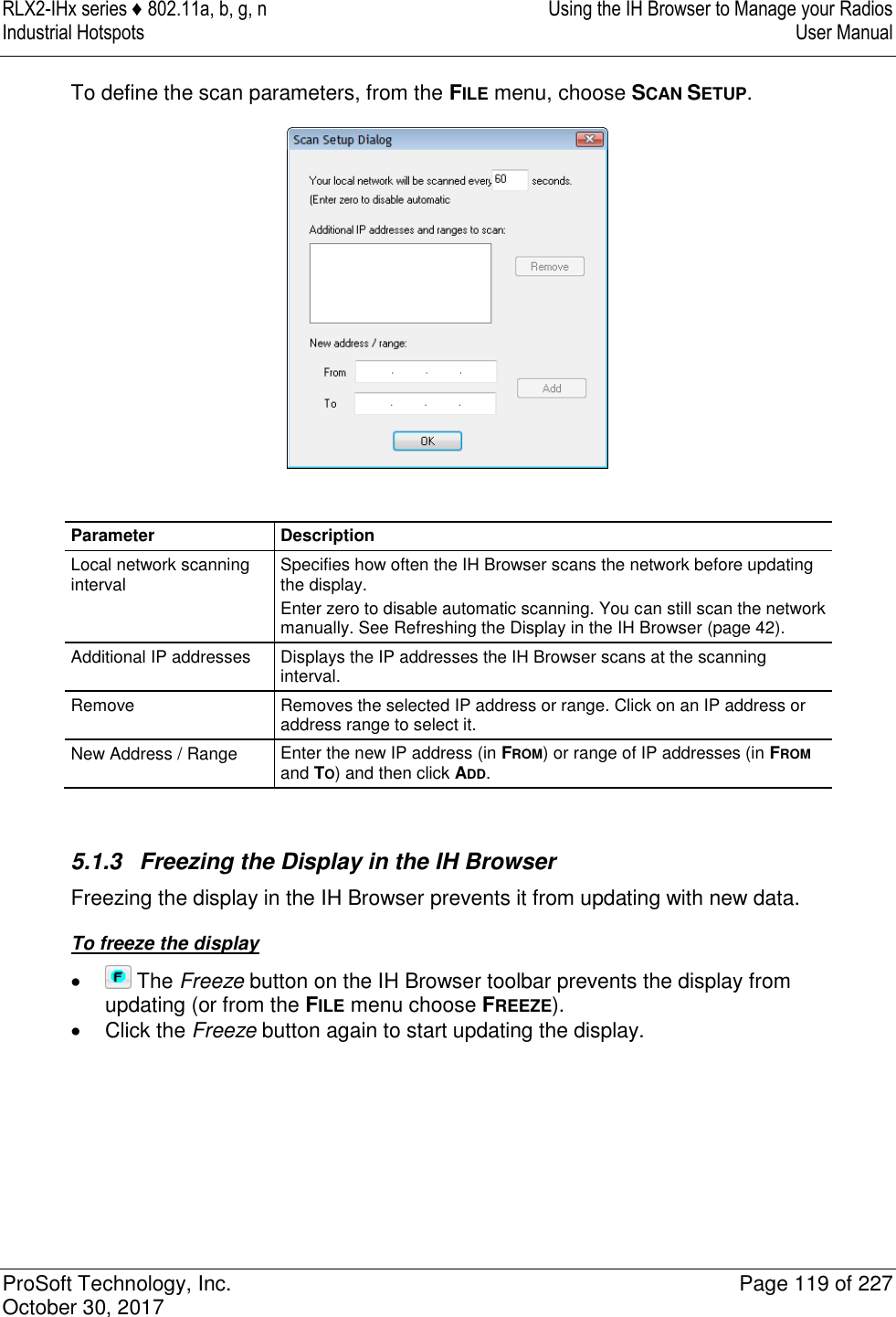 RLX2-IHx series ♦ 802.11a, b, g, n  Using the IH Browser to Manage your Radios Industrial Hotspots   User Manual   ProSoft Technology, Inc.  Page 119 of 227 October 30, 2017   To define the scan parameters, from the FILE menu, choose SCAN SETUP.   Parameter Description Local network scanning interval Specifies how often the IH Browser scans the network before updating the display. Enter zero to disable automatic scanning. You can still scan the network manually. See Refreshing the Display in the IH Browser (page 42). Additional IP addresses Displays the IP addresses the IH Browser scans at the scanning interval. Remove Removes the selected IP address or range. Click on an IP address or address range to select it. New Address / Range Enter the new IP address (in FROM) or range of IP addresses (in FROM and TO) and then click ADD.   5.1.3  Freezing the Display in the IH Browser Freezing the display in the IH Browser prevents it from updating with new data. To freeze the display    The Freeze button on the IH Browser toolbar prevents the display from updating (or from the FILE menu choose FREEZE).   Click the Freeze button again to start updating the display.     