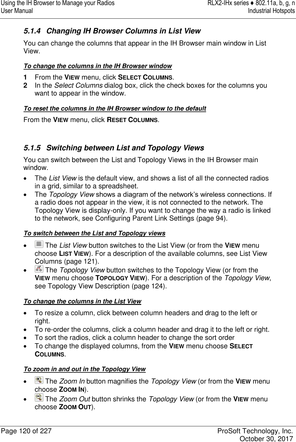 Using the IH Browser to Manage your Radios  RLX2-IHx series ♦ 802.11a, b, g, n User Manual  Industrial Hotspots   Page 120 of 227  ProSoft Technology, Inc.   October 30, 2017  5.1.4  Changing IH Browser Columns in List View You can change the columns that appear in the IH Browser main window in List View. To change the columns in the IH Browser window 1  From the VIEW menu, click SELECT COLUMNS. 2  In the Select Columns dialog box, click the check boxes for the columns you want to appear in the window. To reset the columns in the IH Browser window to the default From the VIEW menu, click RESET COLUMNS.   5.1.5  Switching between List and Topology Views You can switch between the List and Topology Views in the IH Browser main window.   The List View is the default view, and shows a list of all the connected radios in a grid, similar to a spreadsheet.   The Topology View shows a diagram of the network’s wireless connections. If a radio does not appear in the view, it is not connected to the network. The Topology View is display-only. If you want to change the way a radio is linked to the network, see Configuring Parent Link Settings (page 94). To switch between the List and Topology views    The List View button switches to the List View (or from the VIEW menu choose LIST VIEW). For a description of the available columns, see List View Columns (page 121).    The Topology View button switches to the Topology View (or from the VIEW menu choose TOPOLOGY VIEW). For a description of the Topology View, see Topology View Description (page 124). To change the columns in the List View   To resize a column, click between column headers and drag to the left or right.   To re-order the columns, click a column header and drag it to the left or right.   To sort the radios, click a column header to change the sort order   To change the displayed columns, from the VIEW menu choose SELECT COLUMNS. To zoom in and out in the Topology View    The Zoom In button magnifies the Topology View (or from the VIEW menu choose ZOOM IN).    The Zoom Out button shrinks the Topology View (or from the VIEW menu choose ZOOM OUT). 