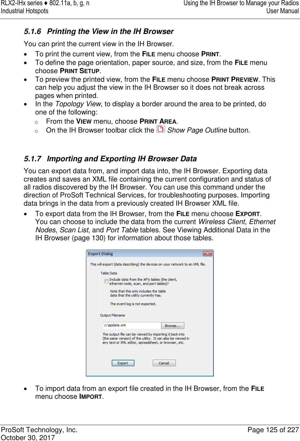 RLX2-IHx series ♦ 802.11a, b, g, n  Using the IH Browser to Manage your Radios Industrial Hotspots   User Manual   ProSoft Technology, Inc.  Page 125 of 227 October 30, 2017   5.1.6  Printing the View in the IH Browser You can print the current view in the IH Browser.   To print the current view, from the FILE menu choose PRINT.   To define the page orientation, paper source, and size, from the FILE menu choose PRINT SETUP.   To preview the printed view, from the FILE menu choose PRINT PREVIEW. This can help you adjust the view in the IH Browser so it does not break across pages when printed.   In the Topology View, to display a border around the area to be printed, do one of the following: o From the VIEW menu, choose PRINT AREA. o On the IH Browser toolbar click the   Show Page Outline button.   5.1.7  Importing and Exporting IH Browser Data You can export data from, and import data into, the IH Browser. Exporting data creates and saves an XML file containing the current configuration and status of all radios discovered by the IH Browser. You can use this command under the direction of ProSoft Technical Services, for troubleshooting purposes. Importing data brings in the data from a previously created IH Browser XML file.   To export data from the IH Browser, from the FILE menu choose EXPORT. You can choose to include the data from the current Wireless Client, Ethernet Nodes, Scan List, and Port Table tables. See Viewing Additional Data in the IH Browser (page 130) for information about those tables.    To import data from an export file created in the IH Browser, from the FILE menu choose IMPORT.   