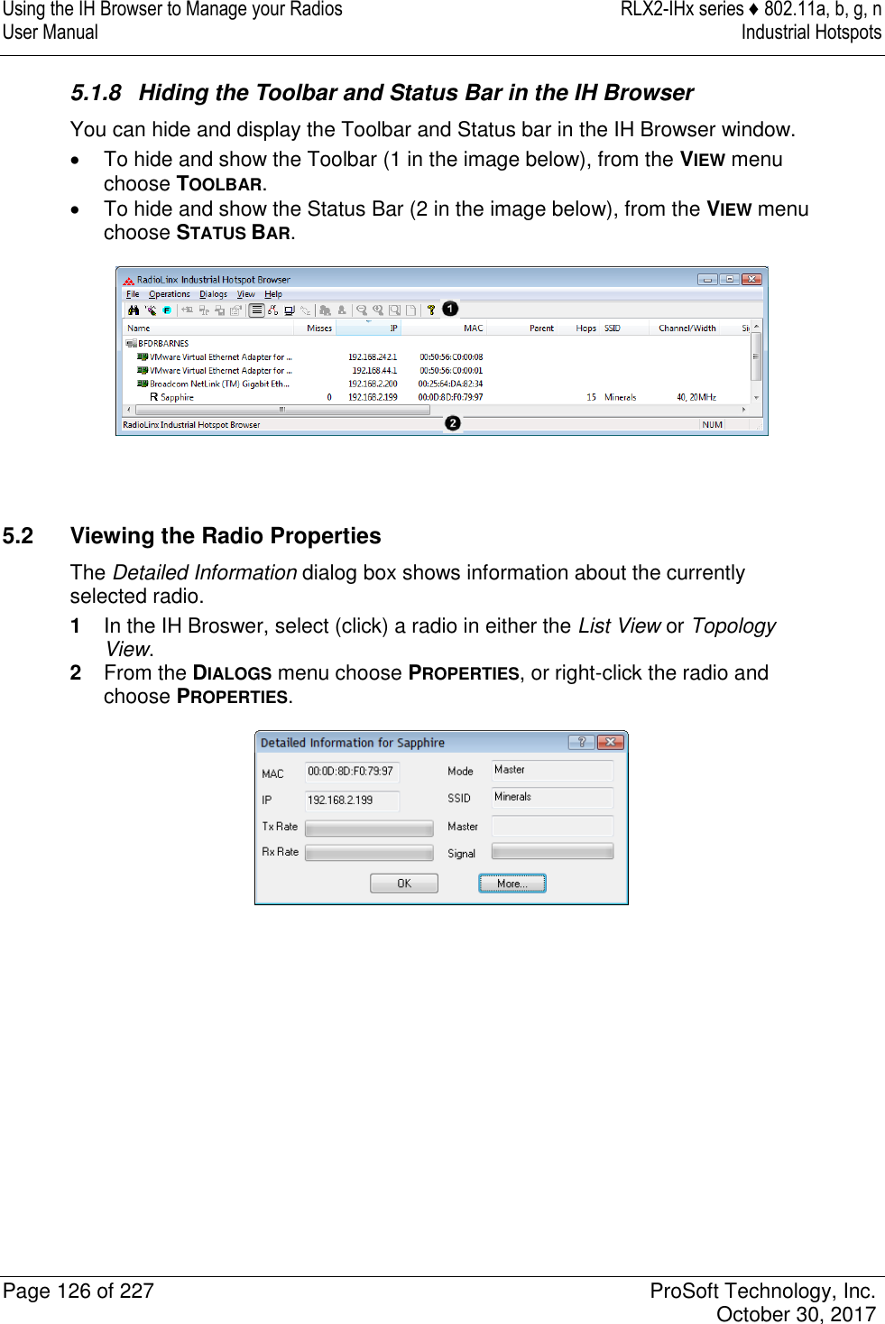 Using the IH Browser to Manage your Radios  RLX2-IHx series ♦ 802.11a, b, g, n User Manual  Industrial Hotspots   Page 126 of 227  ProSoft Technology, Inc.   October 30, 2017  5.1.8  Hiding the Toolbar and Status Bar in the IH Browser You can hide and display the Toolbar and Status bar in the IH Browser window.   To hide and show the Toolbar (1 in the image below), from the VIEW menu choose TOOLBAR.   To hide and show the Status Bar (2 in the image below), from the VIEW menu choose STATUS BAR.    5.2  Viewing the Radio Properties The Detailed Information dialog box shows information about the currently selected radio. 1  In the IH Broswer, select (click) a radio in either the List View or Topology View. 2  From the DIALOGS menu choose PROPERTIES, or right-click the radio and choose PROPERTIES.  