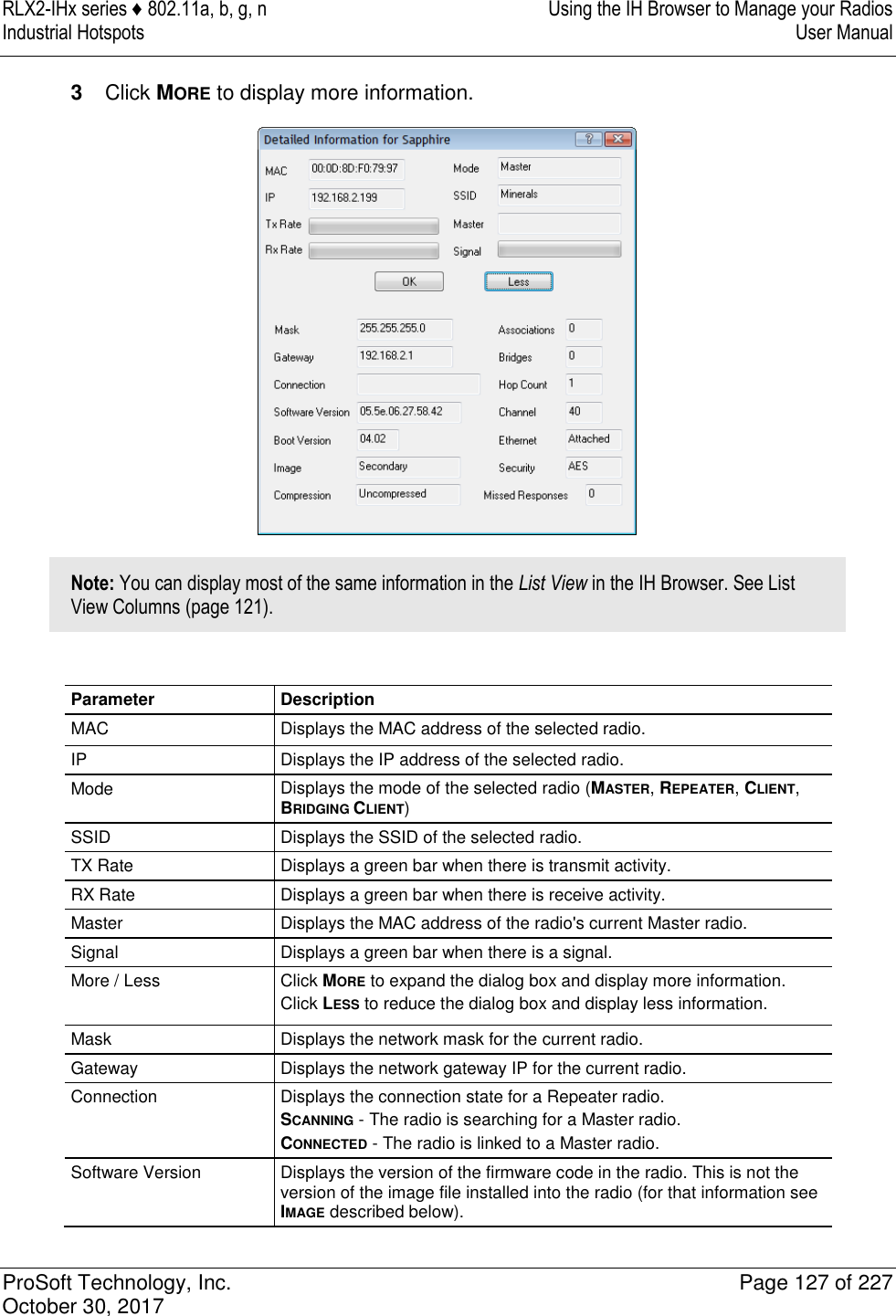 RLX2-IHx series ♦ 802.11a, b, g, n  Using the IH Browser to Manage your Radios Industrial Hotspots   User Manual   ProSoft Technology, Inc.  Page 127 of 227 October 30, 2017   3  Click MORE to display more information.  Note: You can display most of the same information in the List View in the IH Browser. See List View Columns (page 121).  Parameter Description MAC Displays the MAC address of the selected radio. IP Displays the IP address of the selected radio. Mode Displays the mode of the selected radio (MASTER, REPEATER, CLIENT, BRIDGING CLIENT) SSID Displays the SSID of the selected radio. TX Rate Displays a green bar when there is transmit activity. RX Rate Displays a green bar when there is receive activity. Master Displays the MAC address of the radio&apos;s current Master radio. Signal Displays a green bar when there is a signal. More / Less Click MORE to expand the dialog box and display more information. Click LESS to reduce the dialog box and display less information. Mask Displays the network mask for the current radio. Gateway Displays the network gateway IP for the current radio. Connection Displays the connection state for a Repeater radio. SCANNING - The radio is searching for a Master radio. CONNECTED - The radio is linked to a Master radio. Software Version Displays the version of the firmware code in the radio. This is not the version of the image file installed into the radio (for that information see IMAGE described below). 