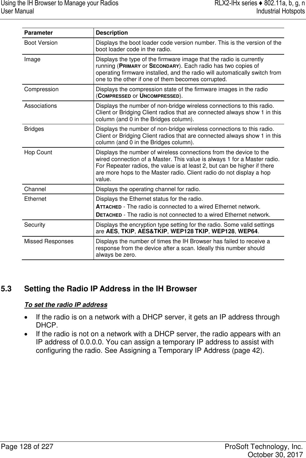 Using the IH Browser to Manage your Radios  RLX2-IHx series ♦ 802.11a, b, g, n User Manual  Industrial Hotspots   Page 128 of 227  ProSoft Technology, Inc.   October 30, 2017  Parameter Description Boot Version Displays the boot loader code version number. This is the version of the boot loader code in the radio. Image Displays the type of the firmware image that the radio is currently running (PRIMARY or SECONDARY). Each radio has two copies of operating firmware installed, and the radio will automatically switch from one to the other if one of them becomes corrupted. Compression Displays the compression state of the firmware images in the radio (COMPRESSED or UNCOMPRESSED). Associations Displays the number of non-bridge wireless connections to this radio. Client or Bridging Client radios that are connected always show 1 in this column (and 0 in the Bridges column). Bridges Displays the number of non-bridge wireless connections to this radio. Client or Bridging Client radios that are connected always show 1 in this column (and 0 in the Bridges column). Hop Count Displays the number of wireless connections from the device to the wired connection of a Master. This value is always 1 for a Master radio. For Repeater radios, the value is at least 2, but can be higher if there are more hops to the Master radio. Client radio do not display a hop value. Channel Displays the operating channel for radio. Ethernet Displays the Ethernet status for the radio. ATTACHED - The radio is connected to a wired Ethernet network. DETACHED - The radio is not connected to a wired Ethernet network. Security Displays the encryption type setting for the radio. Some valid settings are AES, TKIP, AES&amp;TKIP, WEP128 TKIP, WEP128, WEP64. Missed Responses Displays the number of times the IH Browser has failed to receive a response from the device after a scan. Ideally this number should always be zero.   5.3  Setting the Radio IP Address in the IH Browser To set the radio IP address   If the radio is on a network with a DHCP server, it gets an IP address through DHCP.   If the radio is not on a network with a DHCP server, the radio appears with an IP address of 0.0.0.0. You can assign a temporary IP address to assist with configuring the radio. See Assigning a Temporary IP Address (page 42).      