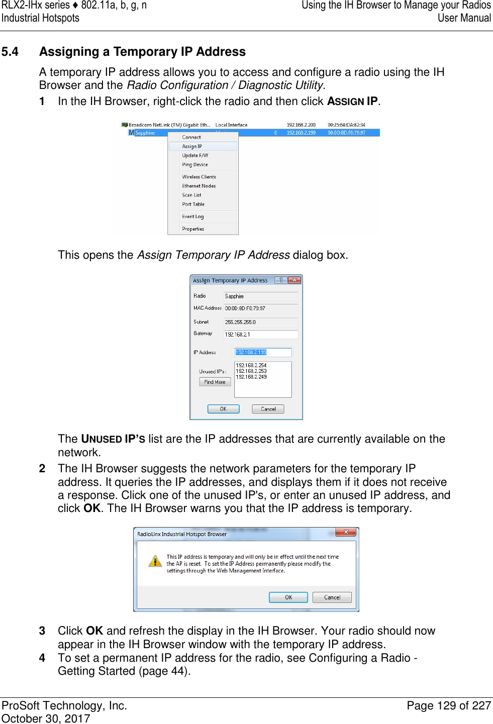 RLX2-IHx series ♦ 802.11a, b, g, n  Using the IH Browser to Manage your Radios Industrial Hotspots   User Manual   ProSoft Technology, Inc.  Page 129 of 227 October 30, 2017   5.4  Assigning a Temporary IP Address A temporary IP address allows you to access and configure a radio using the IH Browser and the Radio Configuration / Diagnostic Utility. 1  In the IH Browser, right-click the radio and then click ASSIGN IP.  This opens the Assign Temporary IP Address dialog box.  The UNUSED IP’S list are the IP addresses that are currently available on the network. 2  The IH Browser suggests the network parameters for the temporary IP address. It queries the IP addresses, and displays them if it does not receive a response. Click one of the unused IP&apos;s, or enter an unused IP address, and click OK. The IH Browser warns you that the IP address is temporary.  3  Click OK and refresh the display in the IH Browser. Your radio should now appear in the IH Browser window with the temporary IP address. 4  To set a permanent IP address for the radio, see Configuring a Radio - Getting Started (page 44).  