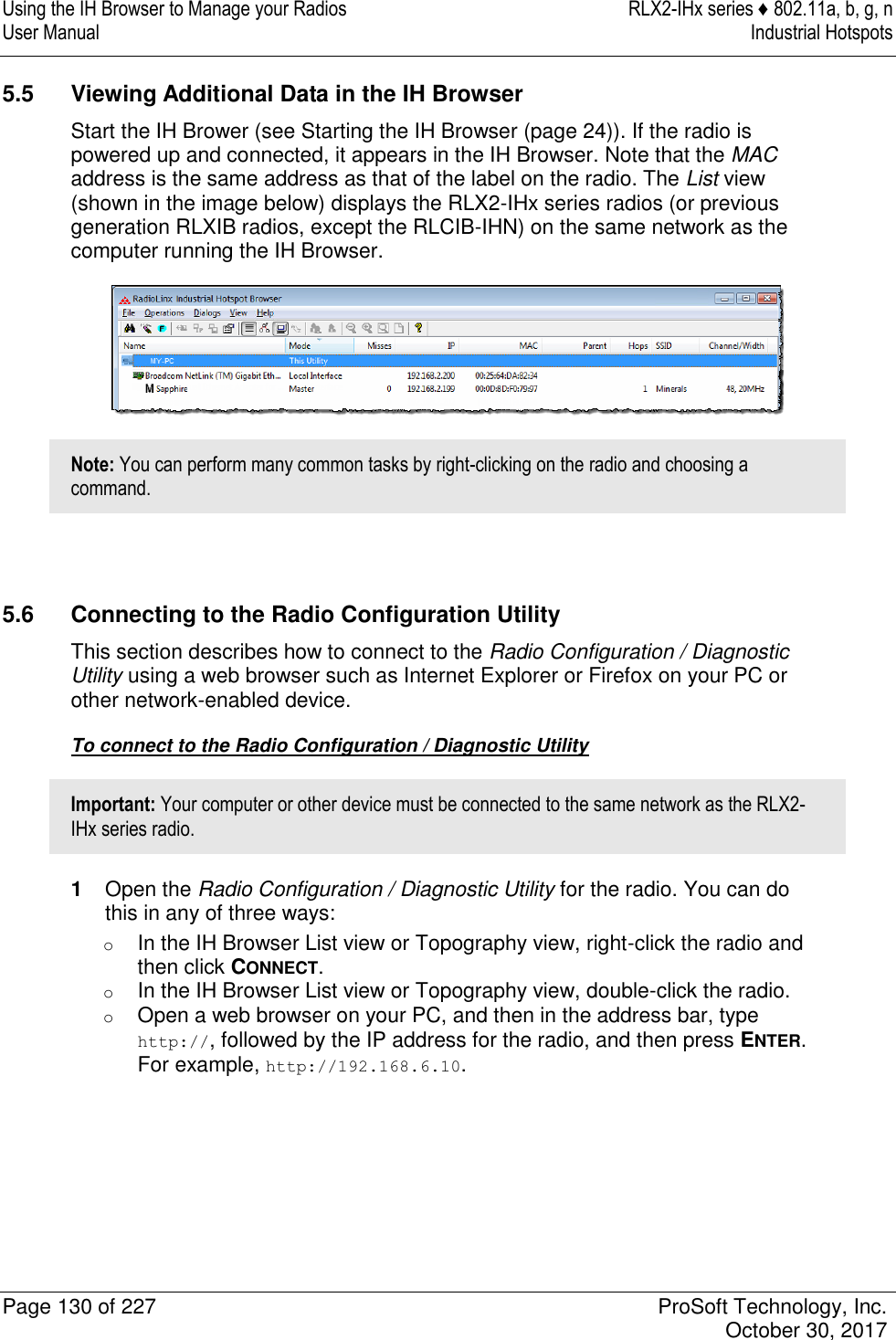 Using the IH Browser to Manage your Radios  RLX2-IHx series ♦ 802.11a, b, g, n User Manual  Industrial Hotspots   Page 130 of 227  ProSoft Technology, Inc.   October 30, 2017  5.5  Viewing Additional Data in the IH Browser Start the IH Brower (see Starting the IH Browser (page 24)). If the radio is powered up and connected, it appears in the IH Browser. Note that the MAC address is the same address as that of the label on the radio. The List view (shown in the image below) displays the RLX2-IHx series radios (or previous generation RLXIB radios, except the RLCIB-IHN) on the same network as the computer running the IH Browser.  Note: You can perform many common tasks by right-clicking on the radio and choosing a command.   5.6  Connecting to the Radio Configuration Utility This section describes how to connect to the Radio Configuration / Diagnostic Utility using a web browser such as Internet Explorer or Firefox on your PC or other network-enabled device. To connect to the Radio Configuration / Diagnostic Utility Important: Your computer or other device must be connected to the same network as the RLX2-IHx series radio. 1  Open the Radio Configuration / Diagnostic Utility for the radio. You can do this in any of three ways: o In the IH Browser List view or Topography view, right-click the radio and then click CONNECT. o In the IH Browser List view or Topography view, double-click the radio. o Open a web browser on your PC, and then in the address bar, type http://, followed by the IP address for the radio, and then press ENTER. For example, http://192.168.6.10. 