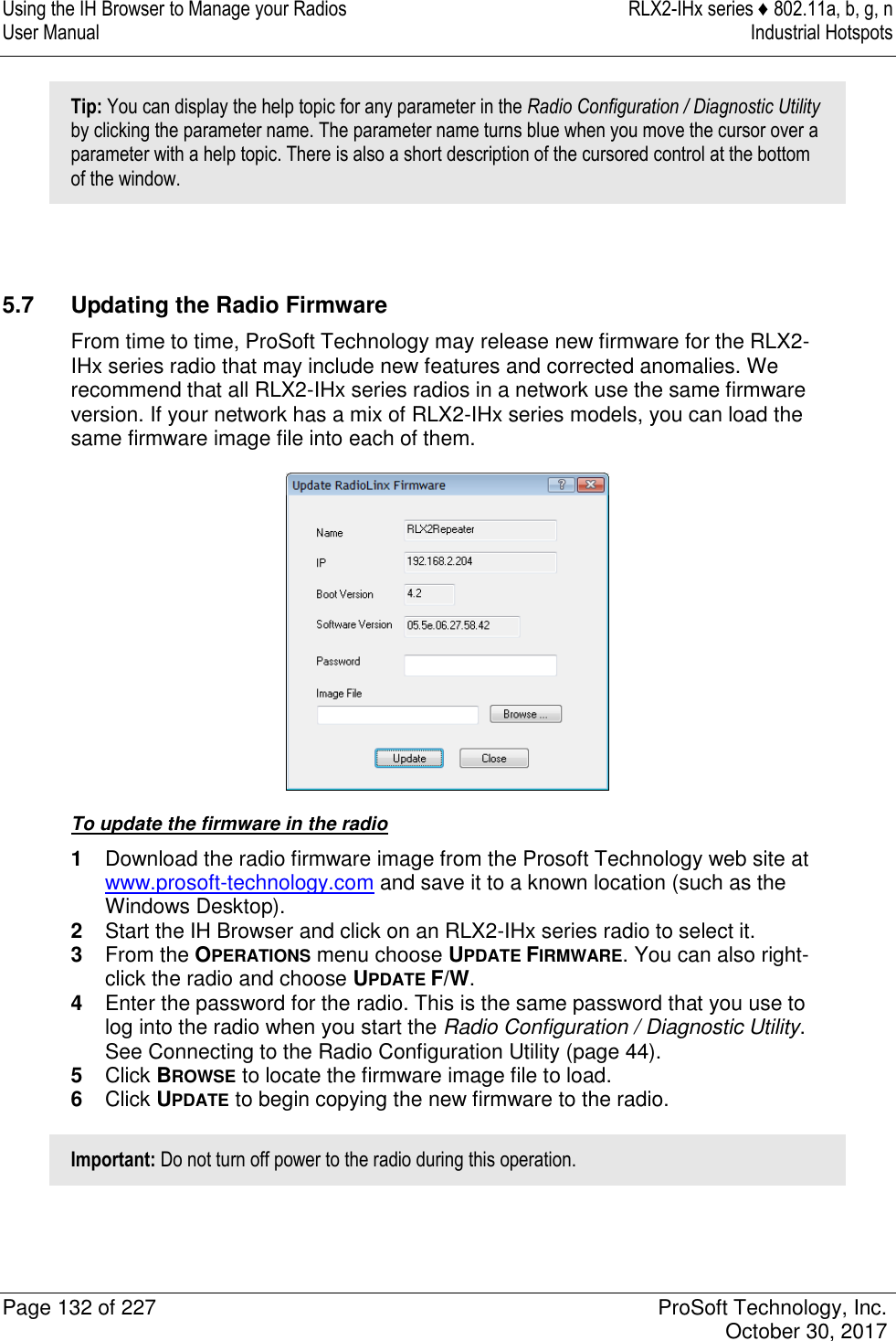 Using the IH Browser to Manage your Radios  RLX2-IHx series ♦ 802.11a, b, g, n User Manual  Industrial Hotspots   Page 132 of 227  ProSoft Technology, Inc.   October 30, 2017  Tip: You can display the help topic for any parameter in the Radio Configuration / Diagnostic Utility by clicking the parameter name. The parameter name turns blue when you move the cursor over a parameter with a help topic. There is also a short description of the cursored control at the bottom of the window.   5.7  Updating the Radio Firmware From time to time, ProSoft Technology may release new firmware for the RLX2-IHx series radio that may include new features and corrected anomalies. We recommend that all RLX2-IHx series radios in a network use the same firmware version. If your network has a mix of RLX2-IHx series models, you can load the same firmware image file into each of them.  To update the firmware in the radio 1  Download the radio firmware image from the Prosoft Technology web site at www.prosoft-technology.com and save it to a known location (such as the Windows Desktop). 2  Start the IH Browser and click on an RLX2-IHx series radio to select it. 3  From the OPERATIONS menu choose UPDATE FIRMWARE. You can also right-click the radio and choose UPDATE F/W. 4  Enter the password for the radio. This is the same password that you use to log into the radio when you start the Radio Configuration / Diagnostic Utility. See Connecting to the Radio Configuration Utility (page 44). 5  Click BROWSE to locate the firmware image file to load. 6  Click UPDATE to begin copying the new firmware to the radio. Important: Do not turn off power to the radio during this operation.   