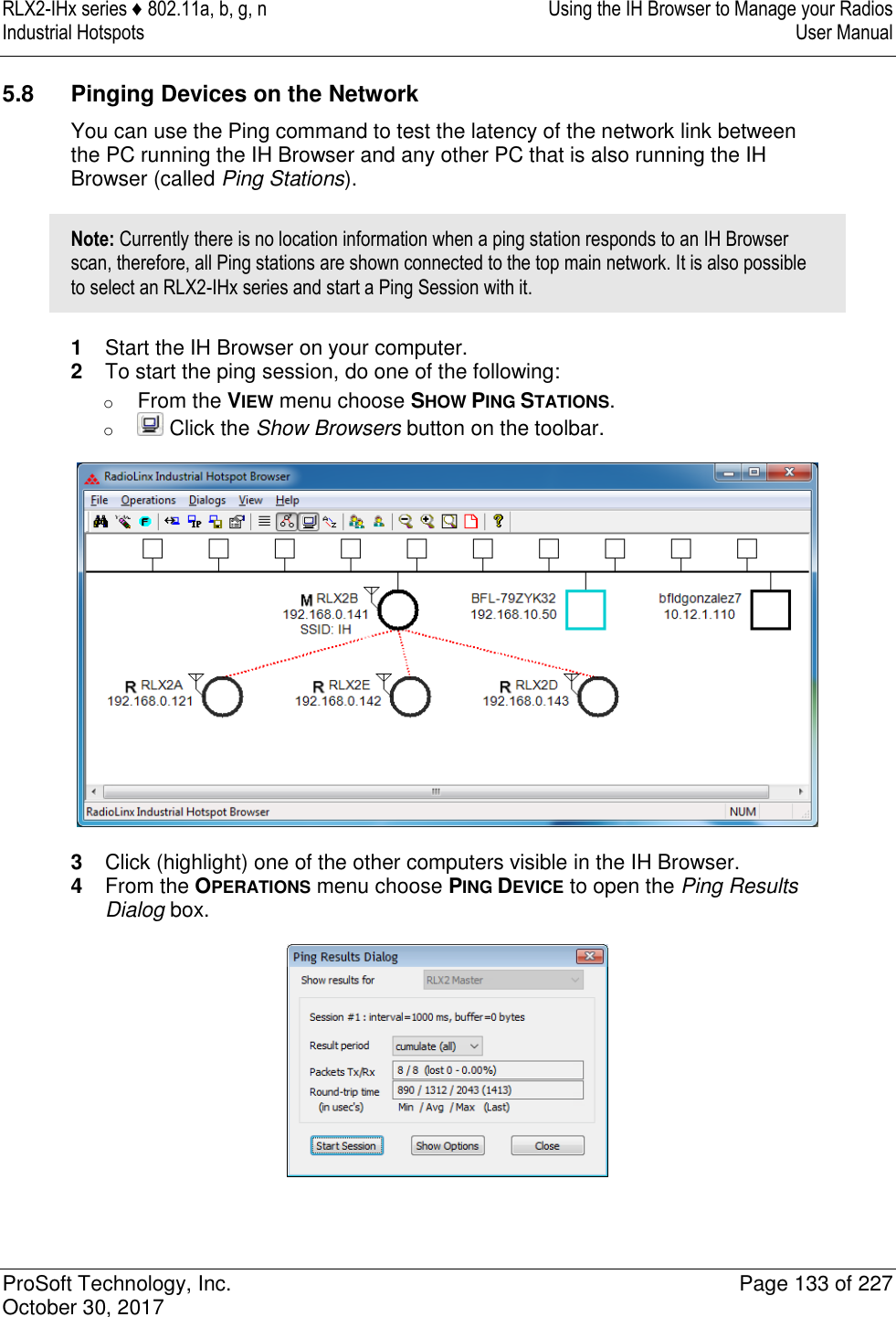 RLX2-IHx series ♦ 802.11a, b, g, n  Using the IH Browser to Manage your Radios Industrial Hotspots   User Manual   ProSoft Technology, Inc.  Page 133 of 227 October 30, 2017   5.8  Pinging Devices on the Network You can use the Ping command to test the latency of the network link between the PC running the IH Browser and any other PC that is also running the IH Browser (called Ping Stations). Note: Currently there is no location information when a ping station responds to an IH Browser scan, therefore, all Ping stations are shown connected to the top main network. It is also possible to select an RLX2-IHx series and start a Ping Session with it. 1  Start the IH Browser on your computer. 2  To start the ping session, do one of the following: o From the VIEW menu choose SHOW PING STATIONS. o  Click the Show Browsers button on the toolbar.  3  Click (highlight) one of the other computers visible in the IH Browser. 4  From the OPERATIONS menu choose PING DEVICE to open the Ping Results Dialog box.  