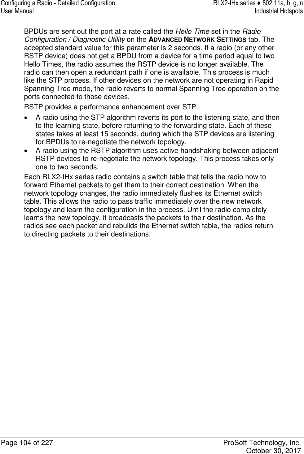 Configuring a Radio - Detailed Configuration  RLX2-IHx series ♦ 802.11a, b, g, n User Manual  Industrial Hotspots   Page 104 of 227  ProSoft Technology, Inc.   October 30, 2017  BPDUs are sent out the port at a rate called the Hello Time set in the Radio Configuration / Diagnostic Utility on the ADVANCED NETWORK SETTINGS tab. The accepted standard value for this parameter is 2 seconds. If a radio (or any other RSTP device) does not get a BPDU from a device for a time period equal to two Hello Times, the radio assumes the RSTP device is no longer available. The radio can then open a redundant path if one is available. This process is much like the STP process. If other devices on the network are not operating in Rapid Spanning Tree mode, the radio reverts to normal Spanning Tree operation on the ports connected to those devices. RSTP provides a performance enhancement over STP.    A radio using the STP algorithm reverts its port to the listening state, and then to the learning state, before returning to the forwarding state. Each of these states takes at least 15 seconds, during which the STP devices are listening for BPDUs to re-negotiate the network topology.   A radio using the RSTP algorithm uses active handshaking between adjacent RSTP devices to re-negotiate the network topology. This process takes only one to two seconds. Each RLX2-IHx series radio contains a switch table that tells the radio how to forward Ethernet packets to get them to their correct destination. When the network topology changes, the radio immediately flushes its Ethernet switch table. This allows the radio to pass traffic immediately over the new network topology and learn the configuration in the process. Until the radio completely learns the new topology, it broadcasts the packets to their destination. As the radios see each packet and rebuilds the Ethernet switch table, the radios return to directing packets to their destinations.   