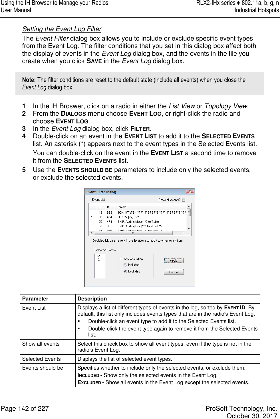 Using the IH Browser to Manage your Radios  RLX2-IHx series ♦ 802.11a, b, g, n User Manual  Industrial Hotspots   Page 142 of 227  ProSoft Technology, Inc.   October 30, 2017  Setting the Event Log Filter The Event Filter dialog box allows you to include or exclude specific event types from the Event Log. The filter conditions that you set in this dialog box affect both the display of events in the Event Log dialog box, and the events in the file you create when you click SAVE in the Event Log dialog box. Note: The filter conditions are reset to the default state (include all events) when you close the Event Log dialog box. 1  In the IH Broswer, click on a radio in either the List View or Topology View. 2  From the DIALOGS menu choose EVENT LOG, or right-click the radio and choose EVENT LOG. 3  In the Event Log dialog box, click FILTER. 4  Double-click on an event in the EVENT LIST to add it to the SELECTED EVENTS list. An asterisk (*) appears next to the event types in the Selected Events list. You can double-click on the event in the EVENT LIST a second time to remove it from the SELECTED EVENTS list. 5  Use the EVENTS SHOULD BE parameters to include only the selected events, or exclude the selected events.  Parameter Description Event List Displays a list of different types of events in the log, sorted by EVENT ID. By default, this list only includes events types that are in the radio&apos;s Event Log.   Double-click an event type to add it to the Selected Events list.   Double-click the event type again to remove it from the Selected Events list. Show all events Select this check box to show all event types, even if the type is not in the radio&apos;s Event Log. Selected Events Displays the list of selected event types. Events should be Specifies whether to include only the selected events, or exclude them. INCLUDED - Show only the selected events in the Event Log. EXCLUDED - Show all events in the Event Log except the selected events.  