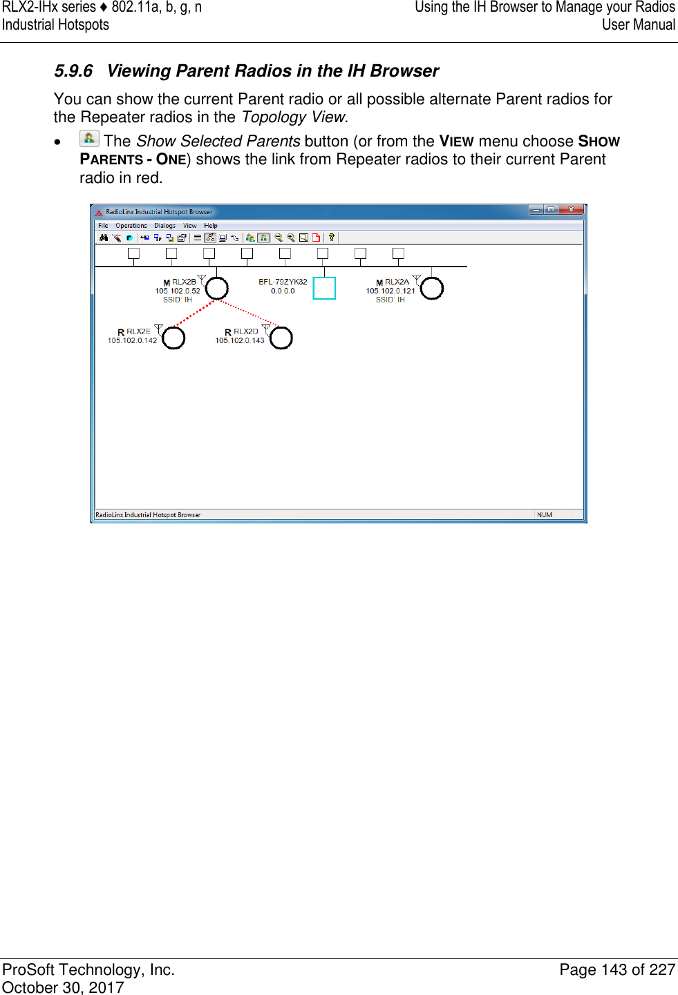 RLX2-IHx series ♦ 802.11a, b, g, n  Using the IH Browser to Manage your Radios Industrial Hotspots   User Manual   ProSoft Technology, Inc.  Page 143 of 227 October 30, 2017   5.9.6  Viewing Parent Radios in the IH Browser You can show the current Parent radio or all possible alternate Parent radios for the Repeater radios in the Topology View.     The Show Selected Parents button (or from the VIEW menu choose SHOW PARENTS - ONE) shows the link from Repeater radios to their current Parent radio in red.  