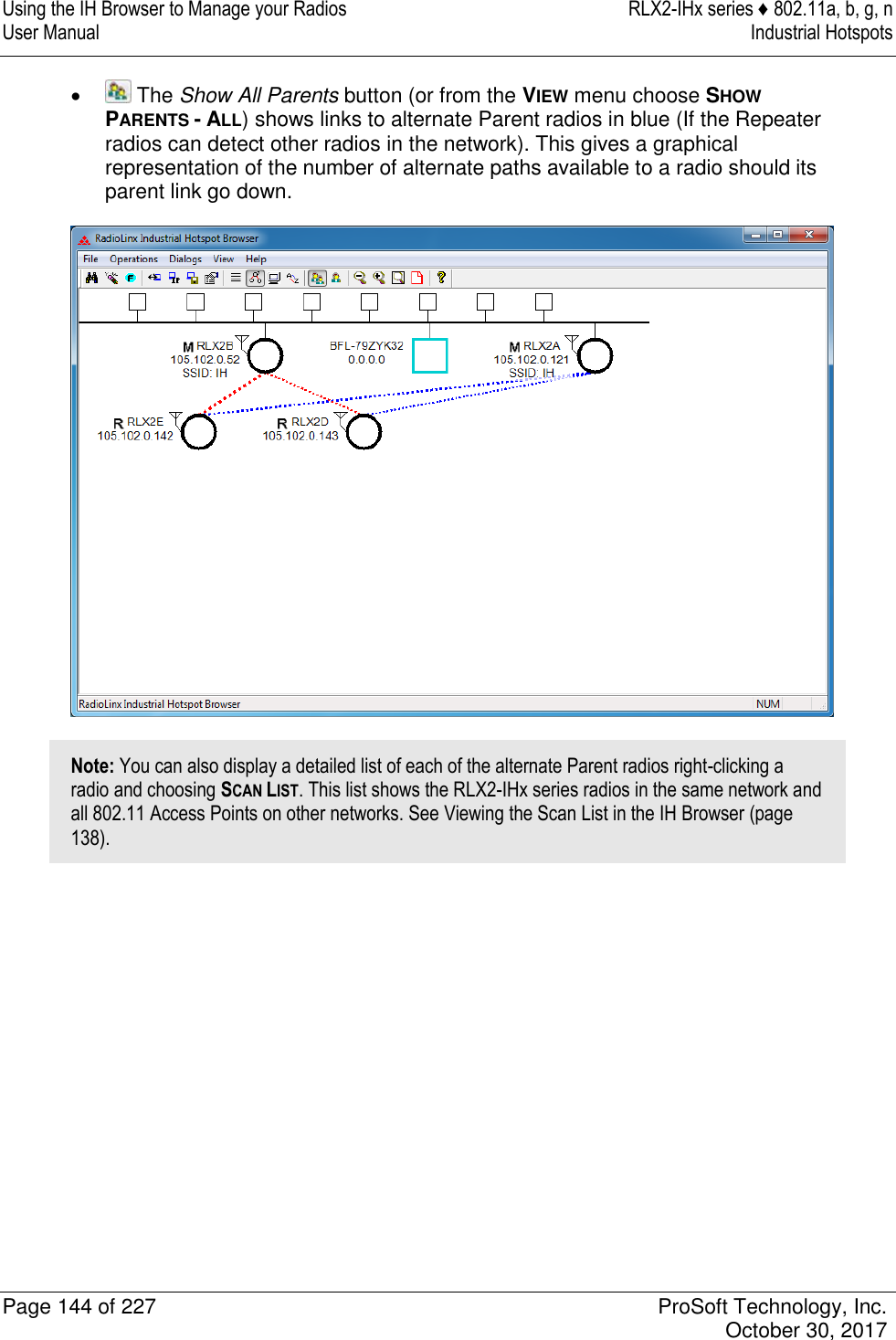 Using the IH Browser to Manage your Radios  RLX2-IHx series ♦ 802.11a, b, g, n User Manual  Industrial Hotspots   Page 144 of 227  ProSoft Technology, Inc.   October 30, 2017     The Show All Parents button (or from the VIEW menu choose SHOW PARENTS - ALL) shows links to alternate Parent radios in blue (If the Repeater radios can detect other radios in the network). This gives a graphical representation of the number of alternate paths available to a radio should its parent link go down.  Note: You can also display a detailed list of each of the alternate Parent radios right-clicking a radio and choosing SCAN LIST. This list shows the RLX2-IHx series radios in the same network and all 802.11 Access Points on other networks. See Viewing the Scan List in the IH Browser (page 138).   