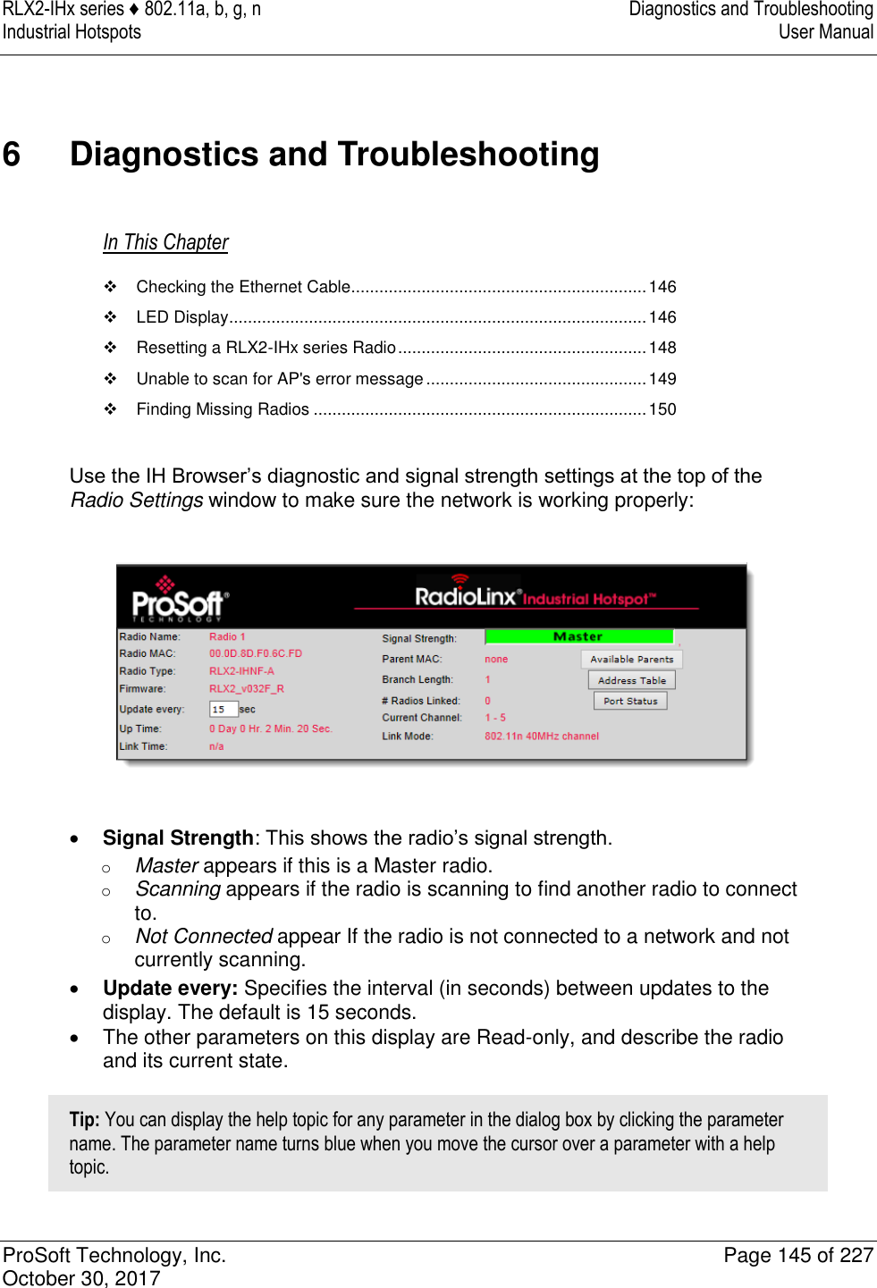 RLX2-IHx series ♦ 802.11a, b, g, n  Diagnostics and Troubleshooting Industrial Hotspots   User Manual   ProSoft Technology, Inc.  Page 145 of 227 October 30, 2017   6  Diagnostics and Troubleshooting In This Chapter   Checking the Ethernet Cable ............................................................... 146   LED Display ......................................................................................... 146   Resetting a RLX2-IHx series Radio ..................................................... 148   Unable to scan for AP&apos;s error message ............................................... 149   Finding Missing Radios ....................................................................... 150  Use the IH Browser’s diagnostic and signal strength settings at the top of the Radio Settings window to make sure the network is working properly:     Signal Strength: This shows the radio’s signal strength. o Master appears if this is a Master radio.  o Scanning appears if the radio is scanning to find another radio to connect to. o Not Connected appear If the radio is not connected to a network and not currently scanning.  Update every: Specifies the interval (in seconds) between updates to the display. The default is 15 seconds.   The other parameters on this display are Read-only, and describe the radio and its current state. Tip: You can display the help topic for any parameter in the dialog box by clicking the parameter name. The parameter name turns blue when you move the cursor over a parameter with a help topic. 