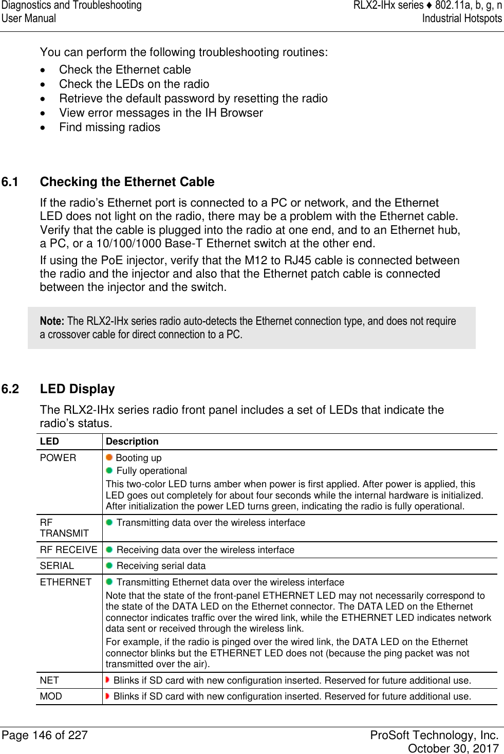 Diagnostics and Troubleshooting  RLX2-IHx series ♦ 802.11a, b, g, n User Manual  Industrial Hotspots   Page 146 of 227  ProSoft Technology, Inc.   October 30, 2017  You can perform the following troubleshooting routines:   Check the Ethernet cable   Check the LEDs on the radio   Retrieve the default password by resetting the radio   View error messages in the IH Browser   Find missing radios    6.1  Checking the Ethernet Cable If the radio’s Ethernet port is connected to a PC or network, and the Ethernet LED does not light on the radio, there may be a problem with the Ethernet cable. Verify that the cable is plugged into the radio at one end, and to an Ethernet hub, a PC, or a 10/100/1000 Base-T Ethernet switch at the other end. If using the PoE injector, verify that the M12 to RJ45 cable is connected between the radio and the injector and also that the Ethernet patch cable is connected between the injector and the switch. Note: The RLX2-IHx series radio auto-detects the Ethernet connection type, and does not require a crossover cable for direct connection to a PC.  6.2  LED Display The RLX2-IHx series radio front panel includes a set of LEDs that indicate the radio’s status. LED Description POWER  Booting up  Fully operational This two-color LED turns amber when power is first applied. After power is applied, this LED goes out completely for about four seconds while the internal hardware is initialized. After initialization the power LED turns green, indicating the radio is fully operational. RF TRANSMIT  Transmitting data over the wireless interface RF RECEIVE  Receiving data over the wireless interface SERIAL  Receiving serial data ETHERNET  Transmitting Ethernet data over the wireless interface Note that the state of the front-panel ETHERNET LED may not necessarily correspond to the state of the DATA LED on the Ethernet connector. The DATA LED on the Ethernet connector indicates traffic over the wired link, while the ETHERNET LED indicates network data sent or received through the wireless link. For example, if the radio is pinged over the wired link, the DATA LED on the Ethernet connector blinks but the ETHERNET LED does not (because the ping packet was not transmitted over the air). NET  Blinks if SD card with new configuration inserted. Reserved for future additional use. MOD  Blinks if SD card with new configuration inserted. Reserved for future additional use. 