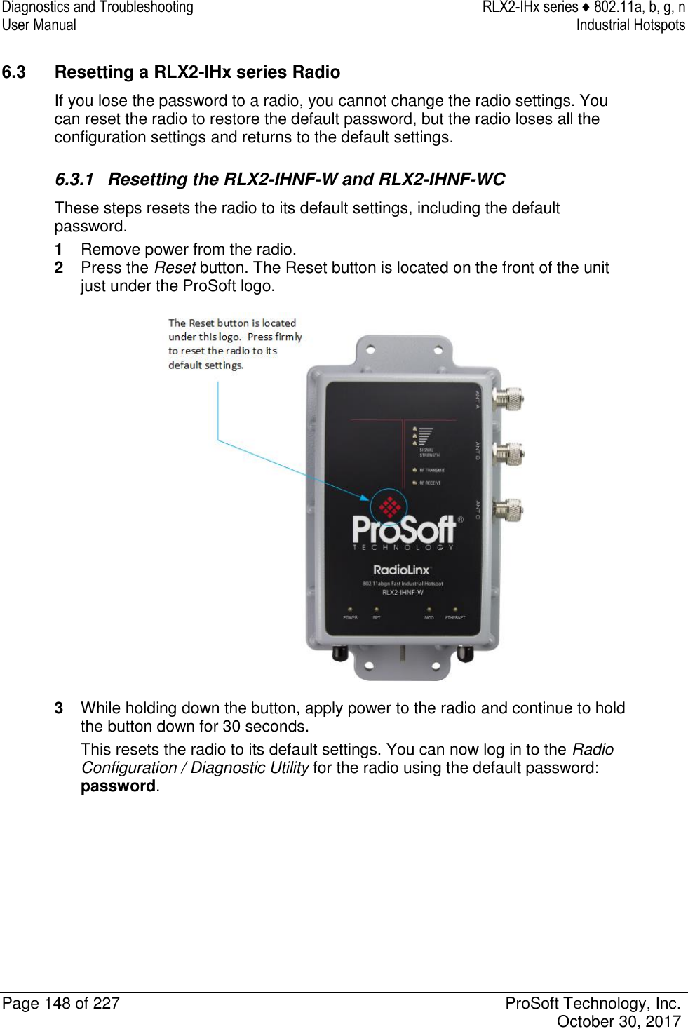 Diagnostics and Troubleshooting  RLX2-IHx series ♦ 802.11a, b, g, n User Manual  Industrial Hotspots   Page 148 of 227  ProSoft Technology, Inc.   October 30, 2017  6.3  Resetting a RLX2-IHx series Radio If you lose the password to a radio, you cannot change the radio settings. You can reset the radio to restore the default password, but the radio loses all the configuration settings and returns to the default settings.  6.3.1  Resetting the RLX2-IHNF-W and RLX2-IHNF-WC These steps resets the radio to its default settings, including the default password. 1  Remove power from the radio. 2  Press the Reset button. The Reset button is located on the front of the unit just under the ProSoft logo.  3  While holding down the button, apply power to the radio and continue to hold the button down for 30 seconds. This resets the radio to its default settings. You can now log in to the Radio Configuration / Diagnostic Utility for the radio using the default password: password.       