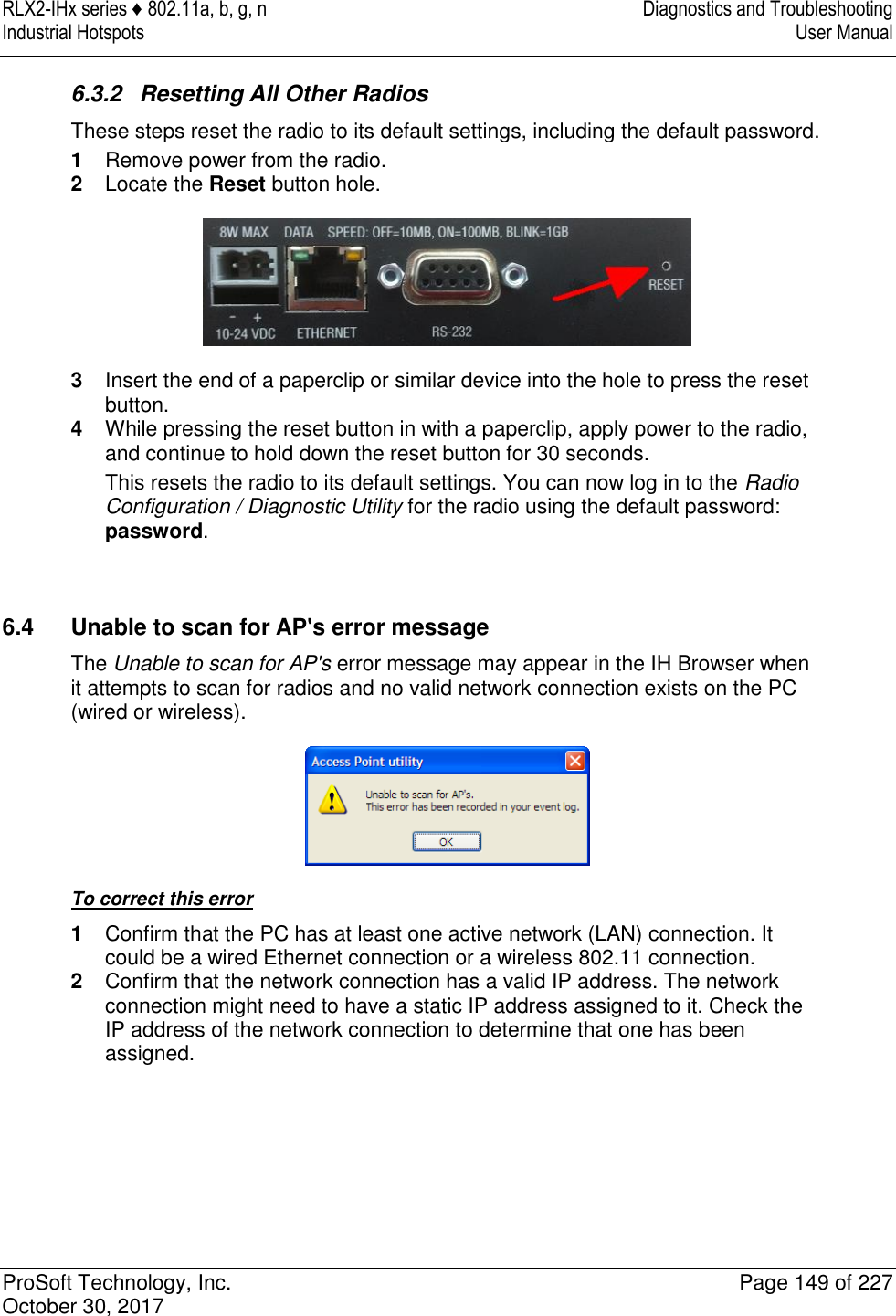 RLX2-IHx series ♦ 802.11a, b, g, n  Diagnostics and Troubleshooting Industrial Hotspots   User Manual   ProSoft Technology, Inc.  Page 149 of 227 October 30, 2017   6.3.2  Resetting All Other Radios These steps reset the radio to its default settings, including the default password. 1  Remove power from the radio. 2  Locate the Reset button hole.  3  Insert the end of a paperclip or similar device into the hole to press the reset button. 4  While pressing the reset button in with a paperclip, apply power to the radio, and continue to hold down the reset button for 30 seconds. This resets the radio to its default settings. You can now log in to the Radio Configuration / Diagnostic Utility for the radio using the default password: password.   6.4  Unable to scan for AP&apos;s error message The Unable to scan for AP&apos;s error message may appear in the IH Browser when it attempts to scan for radios and no valid network connection exists on the PC (wired or wireless).  To correct this error 1  Confirm that the PC has at least one active network (LAN) connection. It could be a wired Ethernet connection or a wireless 802.11 connection. 2  Confirm that the network connection has a valid IP address. The network connection might need to have a static IP address assigned to it. Check the IP address of the network connection to determine that one has been assigned.     