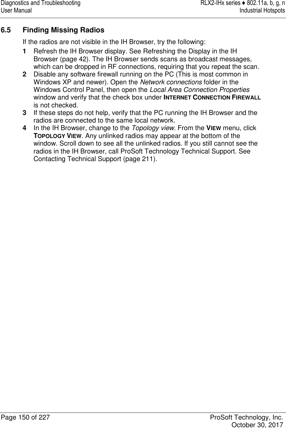 Diagnostics and Troubleshooting  RLX2-IHx series ♦ 802.11a, b, g, n User Manual  Industrial Hotspots   Page 150 of 227  ProSoft Technology, Inc.   October 30, 2017  6.5  Finding Missing Radios If the radios are not visible in the IH Browser, try the following: 1  Refresh the IH Browser display. See Refreshing the Display in the IH Browser (page 42). The IH Browser sends scans as broadcast messages, which can be dropped in RF connections, requiring that you repeat the scan. 2  Disable any software firewall running on the PC (This is most common in Windows XP and newer). Open the Network connections folder in the Windows Control Panel, then open the Local Area Connection Properties window and verify that the check box under INTERNET CONNECTION FIREWALL is not checked. 3  If these steps do not help, verify that the PC running the IH Browser and the radios are connected to the same local network. 4  In the IH Browser, change to the Topology view. From the VIEW menu, click TOPOLOGY VIEW. Any unlinked radios may appear at the bottom of the window. Scroll down to see all the unlinked radios. If you still cannot see the radios in the IH Browser, call ProSoft Technology Technical Support. See Contacting Technical Support (page 211).   