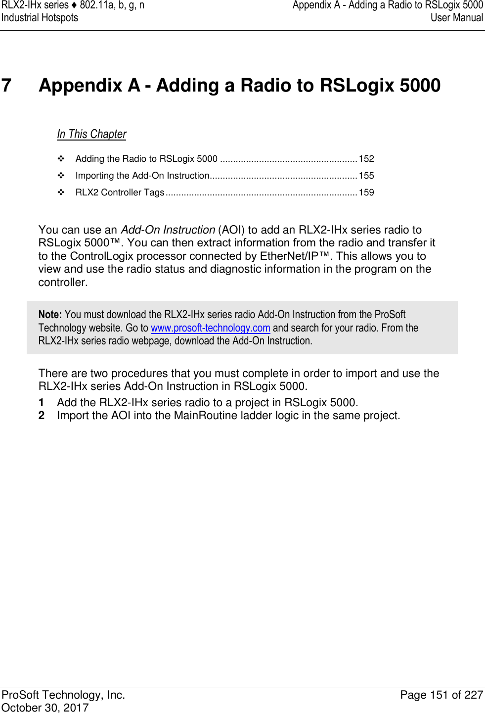 RLX2-IHx series ♦ 802.11a, b, g, n  Appendix A - Adding a Radio to RSLogix 5000 Industrial Hotspots   User Manual   ProSoft Technology, Inc.  Page 151 of 227 October 30, 2017   7  Appendix A - Adding a Radio to RSLogix 5000 In This Chapter   Adding the Radio to RSLogix 5000 ..................................................... 152   Importing the Add-On Instruction ......................................................... 155   RLX2 Controller Tags .......................................................................... 159  You can use an Add-On Instruction (AOI) to add an RLX2-IHx series radio to RSLogix 5000™. You can then extract information from the radio and transfer it to the ControlLogix processor connected by EtherNet/IP™. This allows you to view and use the radio status and diagnostic information in the program on the controller. Note: You must download the RLX2-IHx series radio Add-On Instruction from the ProSoft Technology website. Go to www.prosoft-technology.com and search for your radio. From the RLX2-IHx series radio webpage, download the Add-On Instruction. There are two procedures that you must complete in order to import and use the RLX2-IHx series Add-On Instruction in RSLogix 5000. 1  Add the RLX2-IHx series radio to a project in RSLogix 5000. 2  Import the AOI into the MainRoutine ladder logic in the same project.               