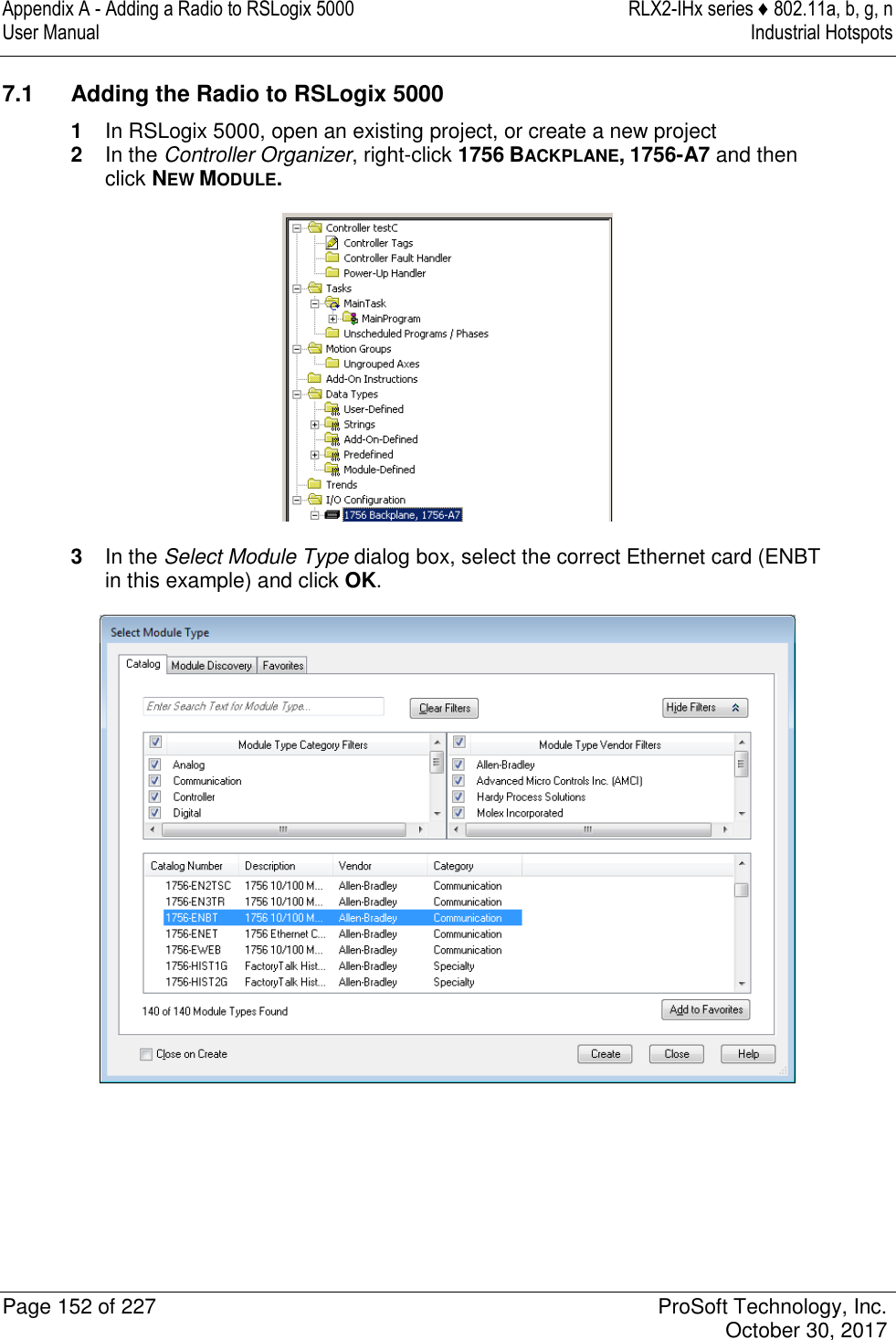 Appendix A - Adding a Radio to RSLogix 5000  RLX2-IHx series ♦ 802.11a, b, g, n User Manual  Industrial Hotspots   Page 152 of 227  ProSoft Technology, Inc.   October 30, 2017  7.1  Adding the Radio to RSLogix 5000 1  In RSLogix 5000, open an existing project, or create a new project 2  In the Controller Organizer, right-click 1756 BACKPLANE, 1756-A7 and then click NEW MODULE.  3  In the Select Module Type dialog box, select the correct Ethernet card (ENBT in this example) and click OK.  