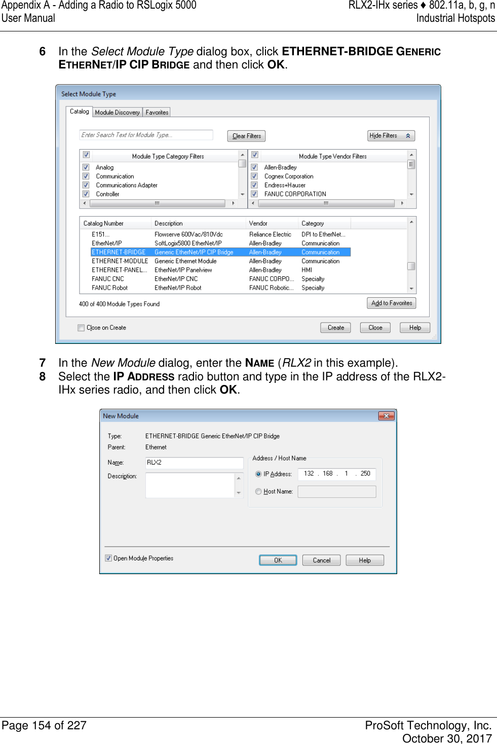 Appendix A - Adding a Radio to RSLogix 5000  RLX2-IHx series ♦ 802.11a, b, g, n User Manual  Industrial Hotspots   Page 154 of 227  ProSoft Technology, Inc.   October 30, 2017  6  In the Select Module Type dialog box, click ETHERNET-BRIDGE GENERIC ETHERNET/IP CIP BRIDGE and then click OK.  7  In the New Module dialog, enter the NAME (RLX2 in this example). 8  Select the IP ADDRESS radio button and type in the IP address of the RLX2-IHx series radio, and then click OK.  