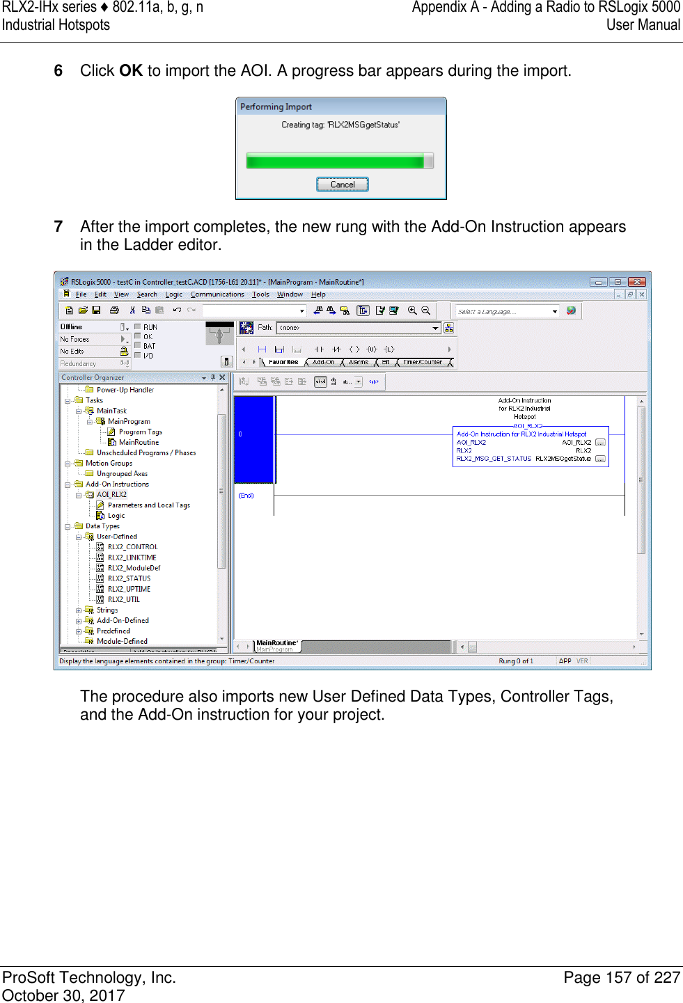 RLX2-IHx series ♦ 802.11a, b, g, n  Appendix A - Adding a Radio to RSLogix 5000 Industrial Hotspots   User Manual   ProSoft Technology, Inc.  Page 157 of 227 October 30, 2017   6  Click OK to import the AOI. A progress bar appears during the import.  7  After the import completes, the new rung with the Add-On Instruction appears in the Ladder editor.  The procedure also imports new User Defined Data Types, Controller Tags, and the Add-On instruction for your project. 