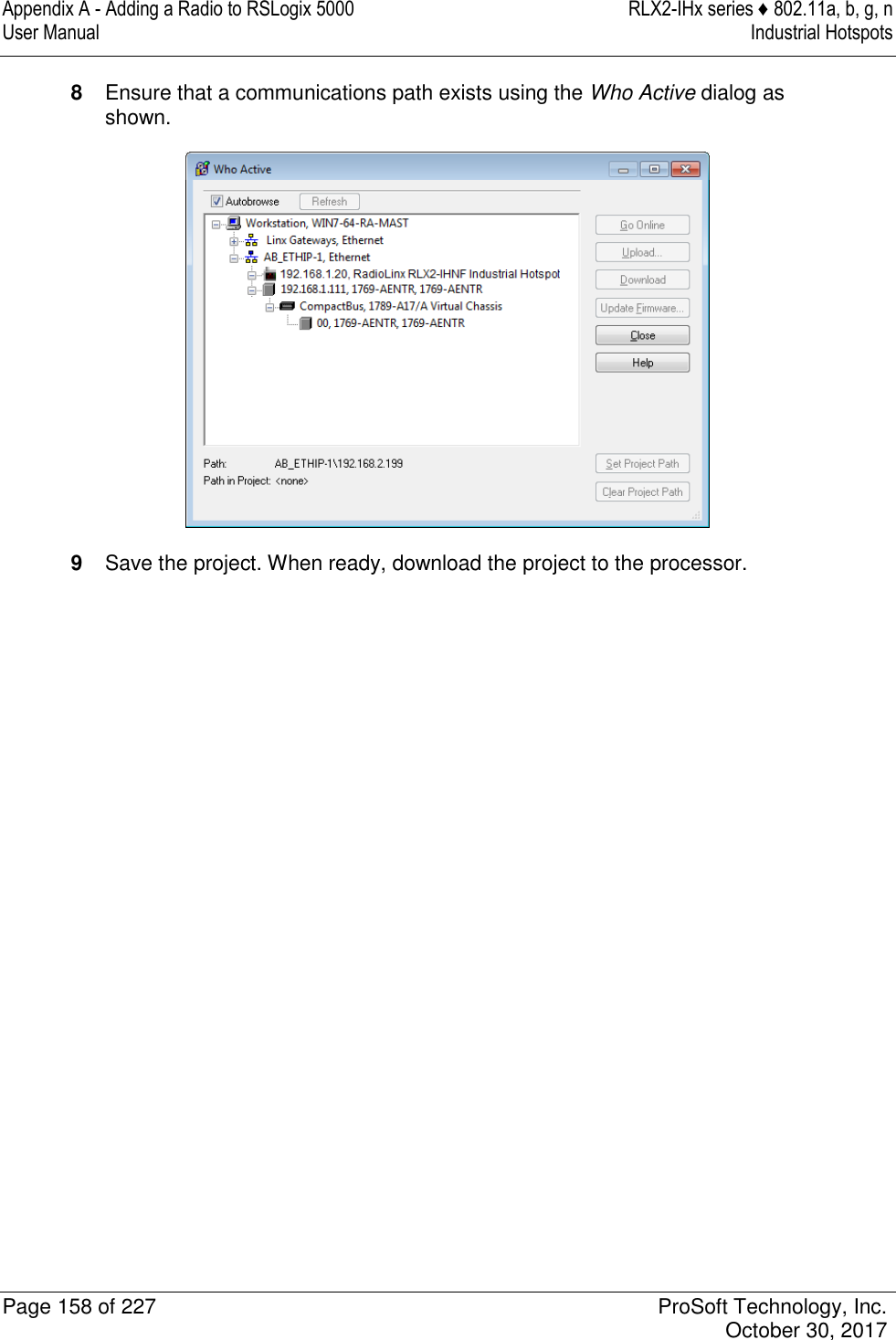 Appendix A - Adding a Radio to RSLogix 5000  RLX2-IHx series ♦ 802.11a, b, g, n User Manual  Industrial Hotspots   Page 158 of 227  ProSoft Technology, Inc.   October 30, 2017  8  Ensure that a communications path exists using the Who Active dialog as shown.  9  Save the project. When ready, download the project to the processor.   