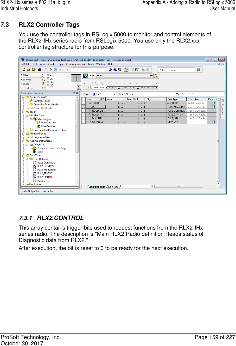 RLX2-IHx series ♦ 802.11a, b, g, n  Appendix A - Adding a Radio to RSLogix 5000 Industrial Hotspots   User Manual   ProSoft Technology, Inc.  Page 159 of 227 October 30, 2017   7.3  RLX2 Controller Tags You use the controller tags in RSLogix 5000 to monitor and control elements of the RLX2-IHx series radio from RSLogix 5000. You use only the RLX2.xxx controller tag structure for this purpose.    7.3.1  RLX2.CONTROL This array contains trigger bits used to request functions from the RLX2-IHx series radio. The description is &quot;Main RLX2 Radio definition Reads status of Diagnostic data from RLX2.&quot; After execution, the bit is reset to 0 to be ready for the next execution.         