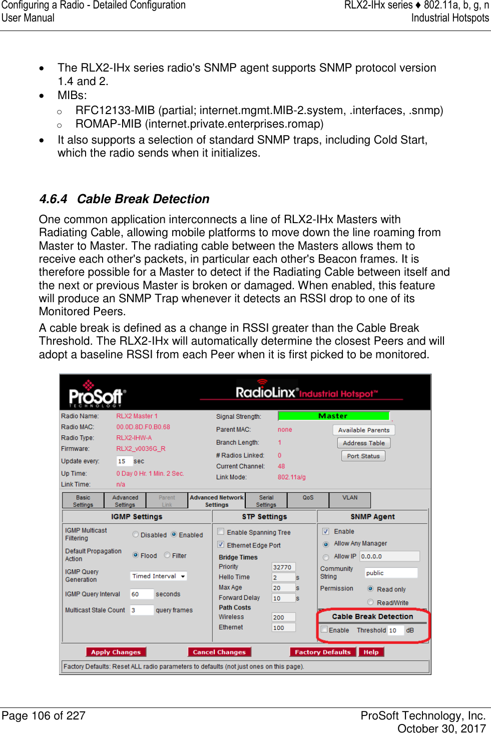 Configuring a Radio - Detailed Configuration  RLX2-IHx series ♦ 802.11a, b, g, n User Manual  Industrial Hotspots   Page 106 of 227  ProSoft Technology, Inc.   October 30, 2017     The RLX2-IHx series radio&apos;s SNMP agent supports SNMP protocol version 1.4 and 2.   MIBs: o RFC12133-MIB (partial; internet.mgmt.MIB-2.system, .interfaces, .snmp) o ROMAP-MIB (internet.private.enterprises.romap)   It also supports a selection of standard SNMP traps, including Cold Start, which the radio sends when it initializes.   4.6.4  Cable Break Detection One common application interconnects a line of RLX2-IHx Masters with Radiating Cable, allowing mobile platforms to move down the line roaming from Master to Master. The radiating cable between the Masters allows them to receive each other&apos;s packets, in particular each other&apos;s Beacon frames. It is therefore possible for a Master to detect if the Radiating Cable between itself and the next or previous Master is broken or damaged. When enabled, this feature will produce an SNMP Trap whenever it detects an RSSI drop to one of its Monitored Peers. A cable break is defined as a change in RSSI greater than the Cable Break Threshold. The RLX2-IHx will automatically determine the closest Peers and will adopt a baseline RSSI from each Peer when it is first picked to be monitored.  