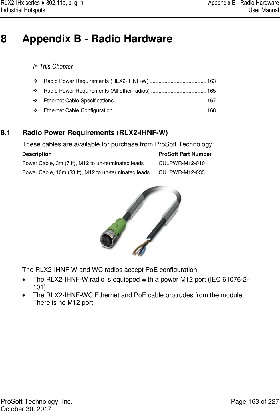 RLX2-IHx series ♦ 802.11a, b, g, n  Appendix B - Radio Hardware Industrial Hotspots   User Manual   ProSoft Technology, Inc.  Page 163 of 227 October 30, 2017   8  Appendix B - Radio Hardware In This Chapter   Radio Power Requirements (RLX2-IHNF-W) ...................................... 163   Radio Power Requirements (All other radios) ..................................... 165   Ethernet Cable Specifications ............................................................. 167   Ethernet Cable Configuration .............................................................. 168   8.1  Radio Power Requirements (RLX2-IHNF-W) These cables are available for purchase from ProSoft Technology: Description ProSoft Part Number Power Cable, 3m (7 ft), M12 to un-terminated leads CULPWR-M12-010 Power Cable, 10m (33 ft), M12 to un-terminated leads CULPWR-M12-033  The RLX2-IHNF-W and WC radios accept PoE configuration.    The RLX2-IHNF-W radio is equipped with a power M12 port (IEC 61076-2-101).   The RLX2-IHNF-WC Ethernet and PoE cable protrudes from the module. There is no M12 port. 