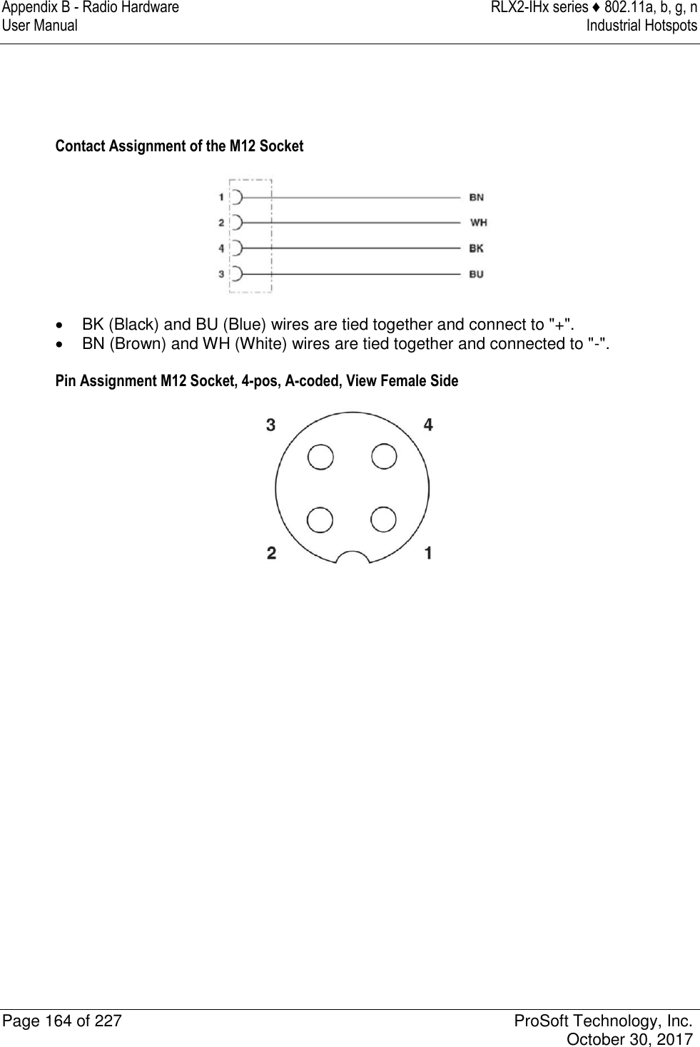 Appendix B - Radio Hardware  RLX2-IHx series ♦ 802.11a, b, g, n User Manual  Industrial Hotspots   Page 164 of 227  ProSoft Technology, Inc.   October 30, 2017    Contact Assignment of the M12 Socket    BK (Black) and BU (Blue) wires are tied together and connect to &quot;+&quot;.   BN (Brown) and WH (White) wires are tied together and connected to &quot;-&quot;. Pin Assignment M12 Socket, 4-pos, A-coded, View Female Side            