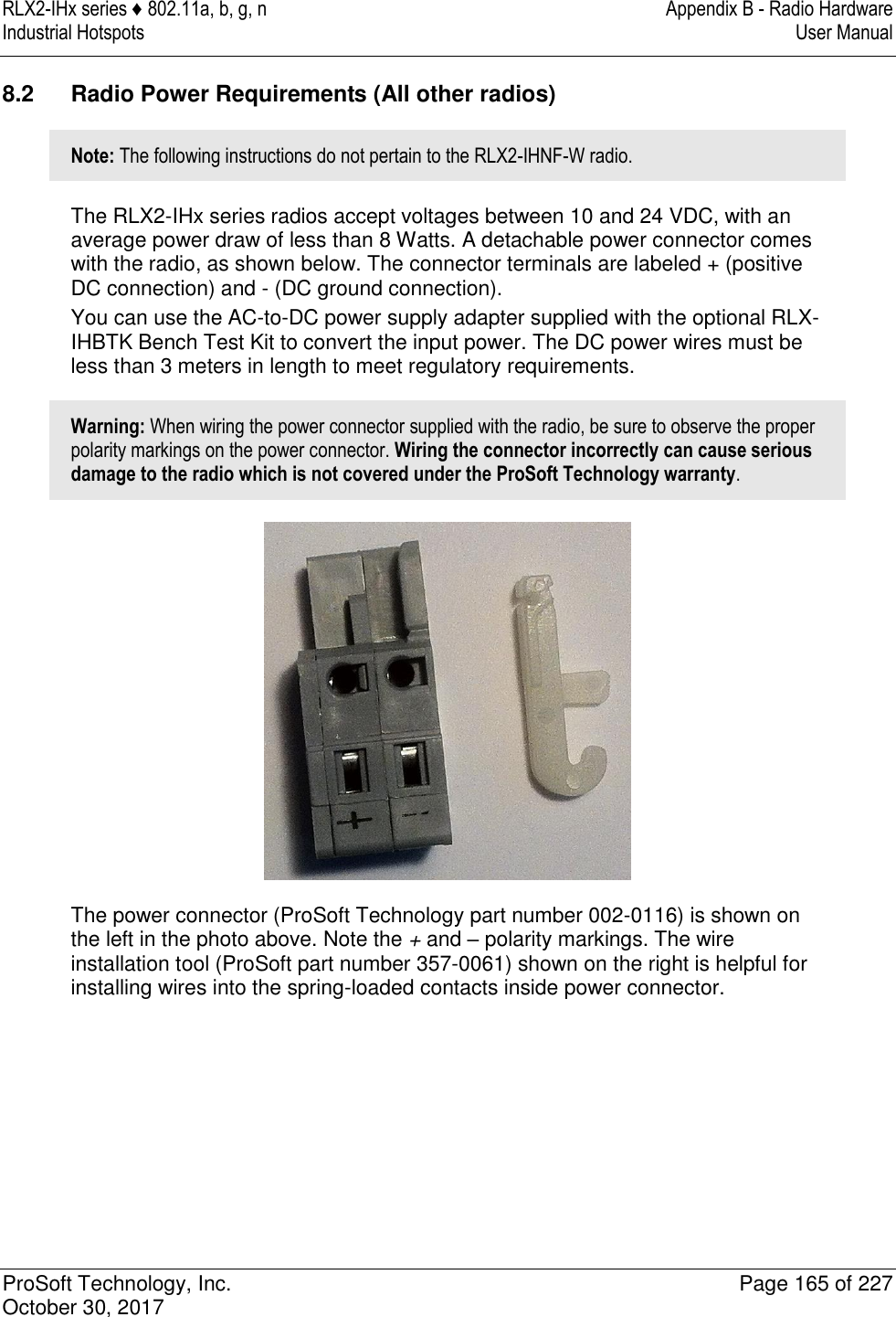 RLX2-IHx series ♦ 802.11a, b, g, n  Appendix B - Radio Hardware Industrial Hotspots   User Manual   ProSoft Technology, Inc.  Page 165 of 227 October 30, 2017   8.2  Radio Power Requirements (All other radios) Note: The following instructions do not pertain to the RLX2-IHNF-W radio. The RLX2-IHx series radios accept voltages between 10 and 24 VDC, with an average power draw of less than 8 Watts. A detachable power connector comes with the radio, as shown below. The connector terminals are labeled + (positive DC connection) and - (DC ground connection). You can use the AC-to-DC power supply adapter supplied with the optional RLX-IHBTK Bench Test Kit to convert the input power. The DC power wires must be less than 3 meters in length to meet regulatory requirements. Warning: When wiring the power connector supplied with the radio, be sure to observe the proper polarity markings on the power connector. Wiring the connector incorrectly can cause serious damage to the radio which is not covered under the ProSoft Technology warranty.  The power connector (ProSoft Technology part number 002-0116) is shown on the left in the photo above. Note the + and – polarity markings. The wire installation tool (ProSoft part number 357-0061) shown on the right is helpful for installing wires into the spring-loaded contacts inside power connector. 