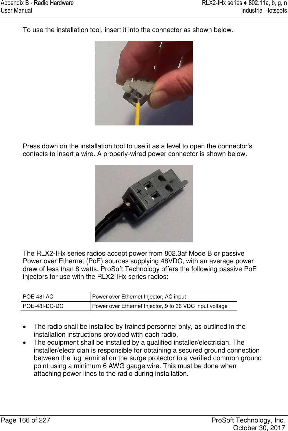 Appendix B - Radio Hardware  RLX2-IHx series ♦ 802.11a, b, g, n User Manual  Industrial Hotspots   Page 166 of 227  ProSoft Technology, Inc.   October 30, 2017  To use the installation tool, insert it into the connector as shown below.   Press down on the installation tool to use it as a level to open the connector’s contacts to insert a wire. A properly-wired power connector is shown below.  The RLX2-IHx series radios accept power from 802.3af Mode B or passive Power over Ethernet (PoE) sources supplying 48VDC, with an average power draw of less than 8 watts. ProSoft Technology offers the following passive PoE injectors for use with the RLX2-IHx series radios:  POE-48I-AC Power over Ethernet Injector, AC input POE-48I-DC-DC Power over Ethernet Injector, 9 to 36 VDC input voltage    The radio shall be installed by trained personnel only, as outlined in the installation instructions provided with each radio.   The equipment shall be installed by a qualified installer/electrician. The installer/electrician is responsible for obtaining a secured ground connection between the lug terminal on the surge protector to a verified common ground point using a minimum 6 AWG gauge wire. This must be done when attaching power lines to the radio during installation. 