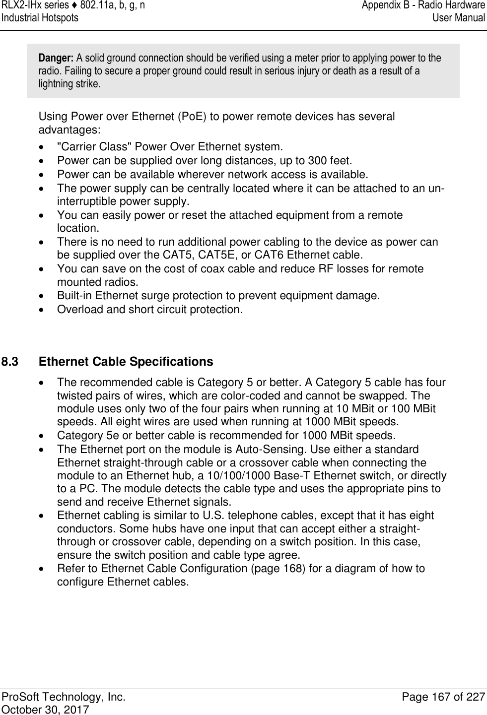 RLX2-IHx series ♦ 802.11a, b, g, n  Appendix B - Radio Hardware Industrial Hotspots   User Manual   ProSoft Technology, Inc.  Page 167 of 227 October 30, 2017   Danger: A solid ground connection should be verified using a meter prior to applying power to the radio. Failing to secure a proper ground could result in serious injury or death as a result of a lightning strike. Using Power over Ethernet (PoE) to power remote devices has several advantages:   &quot;Carrier Class&quot; Power Over Ethernet system.   Power can be supplied over long distances, up to 300 feet.   Power can be available wherever network access is available.   The power supply can be centrally located where it can be attached to an un-interruptible power supply.   You can easily power or reset the attached equipment from a remote location.   There is no need to run additional power cabling to the device as power can be supplied over the CAT5, CAT5E, or CAT6 Ethernet cable.   You can save on the cost of coax cable and reduce RF losses for remote mounted radios.   Built-in Ethernet surge protection to prevent equipment damage.   Overload and short circuit protection.   8.3  Ethernet Cable Specifications   The recommended cable is Category 5 or better. A Category 5 cable has four twisted pairs of wires, which are color-coded and cannot be swapped. The module uses only two of the four pairs when running at 10 MBit or 100 MBit speeds. All eight wires are used when running at 1000 MBit speeds.   Category 5e or better cable is recommended for 1000 MBit speeds.   The Ethernet port on the module is Auto-Sensing. Use either a standard Ethernet straight-through cable or a crossover cable when connecting the module to an Ethernet hub, a 10/100/1000 Base-T Ethernet switch, or directly to a PC. The module detects the cable type and uses the appropriate pins to send and receive Ethernet signals.   Ethernet cabling is similar to U.S. telephone cables, except that it has eight conductors. Some hubs have one input that can accept either a straight-through or crossover cable, depending on a switch position. In this case, ensure the switch position and cable type agree.   Refer to Ethernet Cable Configuration (page 168) for a diagram of how to configure Ethernet cables.   