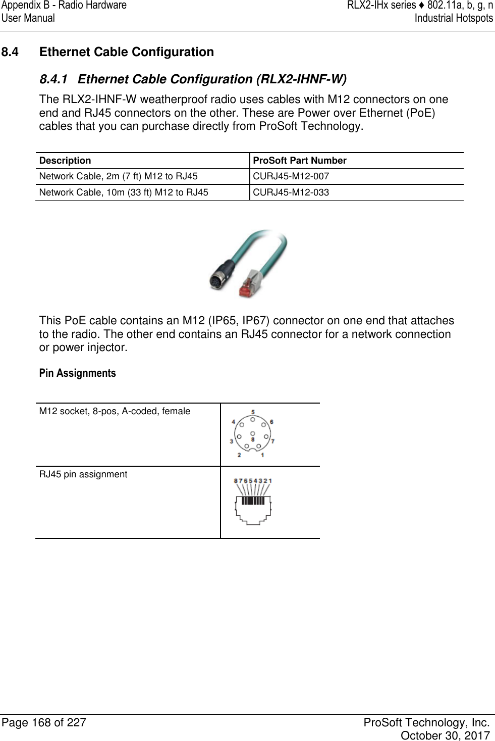 Appendix B - Radio Hardware  RLX2-IHx series ♦ 802.11a, b, g, n User Manual  Industrial Hotspots   Page 168 of 227  ProSoft Technology, Inc.   October 30, 2017  8.4  Ethernet Cable Configuration 8.4.1  Ethernet Cable Configuration (RLX2-IHNF-W) The RLX2-IHNF-W weatherproof radio uses cables with M12 connectors on one end and RJ45 connectors on the other. These are Power over Ethernet (PoE) cables that you can purchase directly from ProSoft Technology.  Description ProSoft Part Number Network Cable, 2m (7 ft) M12 to RJ45 CURJ45-M12-007 Network Cable, 10m (33 ft) M12 to RJ45 CURJ45-M12-033   This PoE cable contains an M12 (IP65, IP67) connector on one end that attaches to the radio. The other end contains an RJ45 connector for a network connection or power injector. Pin Assignments  M12 socket, 8-pos, A-coded, female   RJ45 pin assignment   