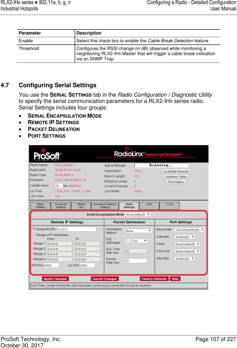 RLX2-IHx series ♦ 802.11a, b, g, n  Configuring a Radio - Detailed Configuration Industrial Hotspots   User Manual   ProSoft Technology, Inc.  Page 107 of 227 October 30, 2017    Parameter Description Enable Select this check box to enable the Cable Break Detection feature Threshold Configures the RSSI change (in dB) observed while monitoring a neighboring RLX2-IHx Master that will trigger a cable break indication via an SNMP Trap.   4.7  Configuring Serial Settings You use the SERIAL SETTINGS tab in the Radio Configuration / Diagnostic Utility to specify the serial communication parameters for a RLX2-IHx series radio. Serial Settings includes four groups:  SERIAL ENCAPSULATION MODE  REMOTE IP SETTINGS  PACKET DELINEATION  PORT SETTINGS   